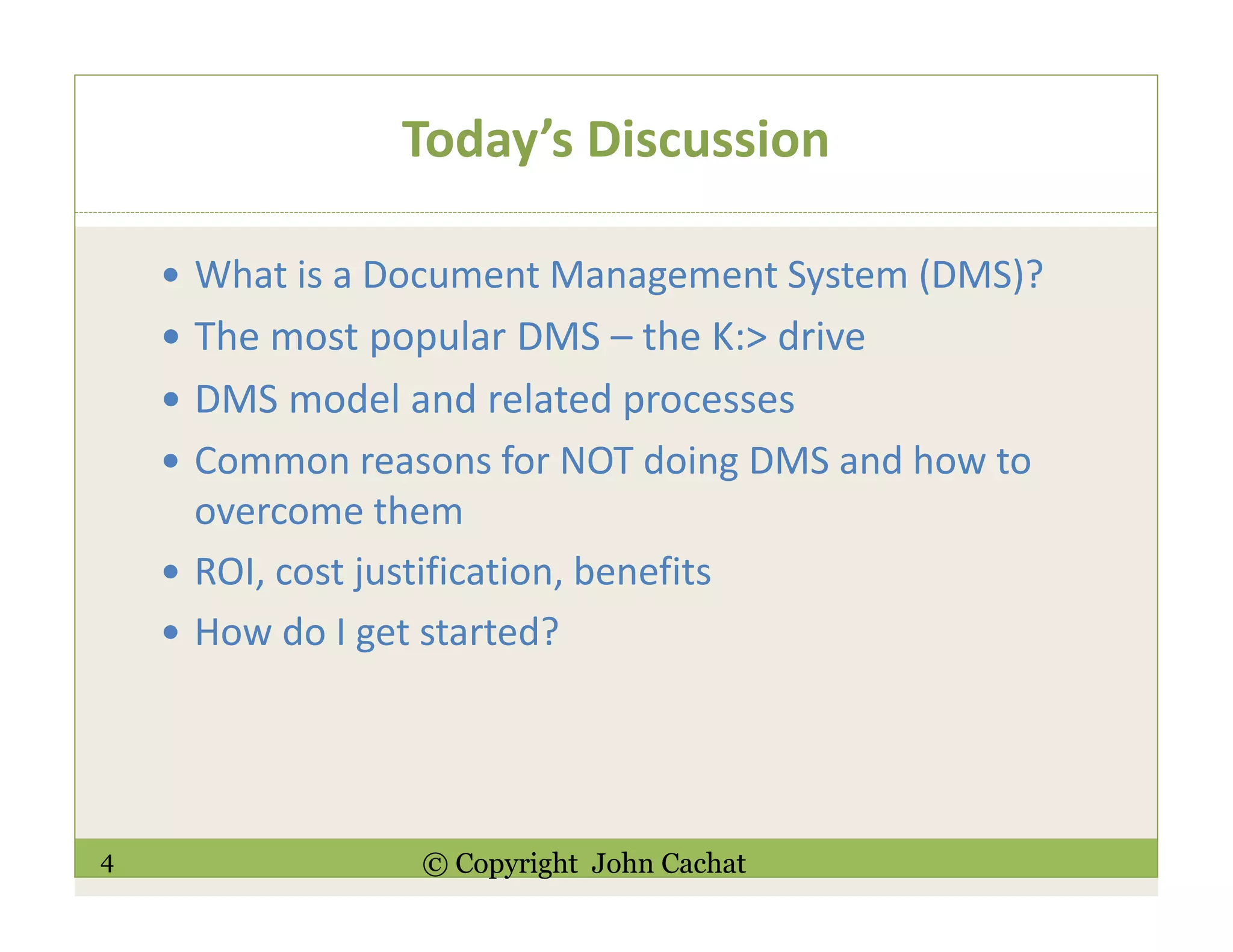 4 © Copyright John Cachat
Today’s Discussion
What is a Document Management System (DMS)?
The most popular DMS – the K:> drive
DMS model and related processes
Common reasons for NOT doing DMS and how to
overcome them
ROI, cost justification, benefits
How do I get started?
 