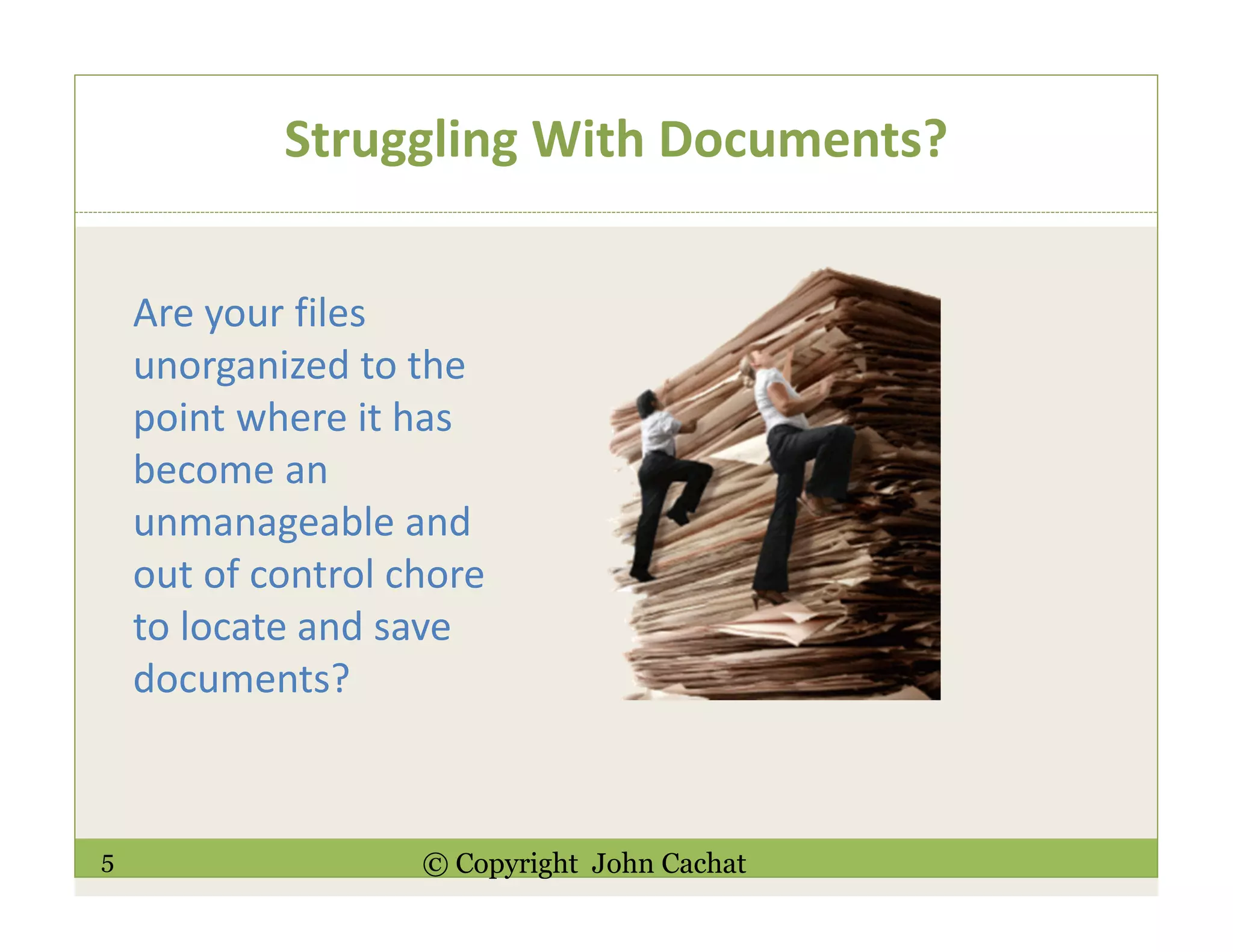 5 © Copyright John Cachat
Struggling With Documents?
Are your files
unorganized to the
point where it has
become an
unmanageable and
out of control chore
to locate and save
documents?
 