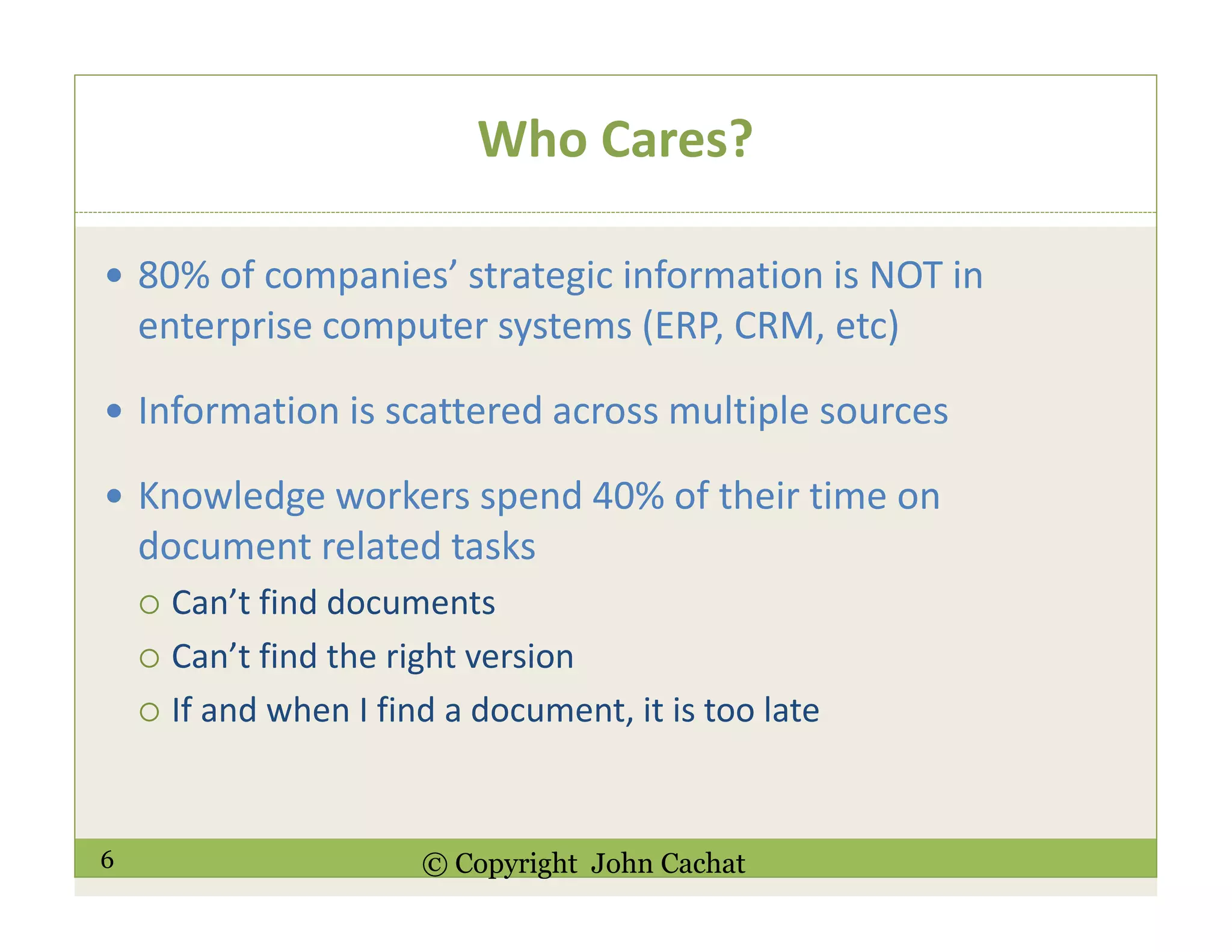 6 © Copyright John Cachat
Who Cares?
80% of companies’ strategic information is NOT in
enterprise computer systems (ERP, CRM, etc)
Information is scattered across multiple sources
Knowledge workers spend 40% of their time on
document related tasks
Can’t find documents
Can’t find the right version
If and when I find a document, it is too late
 