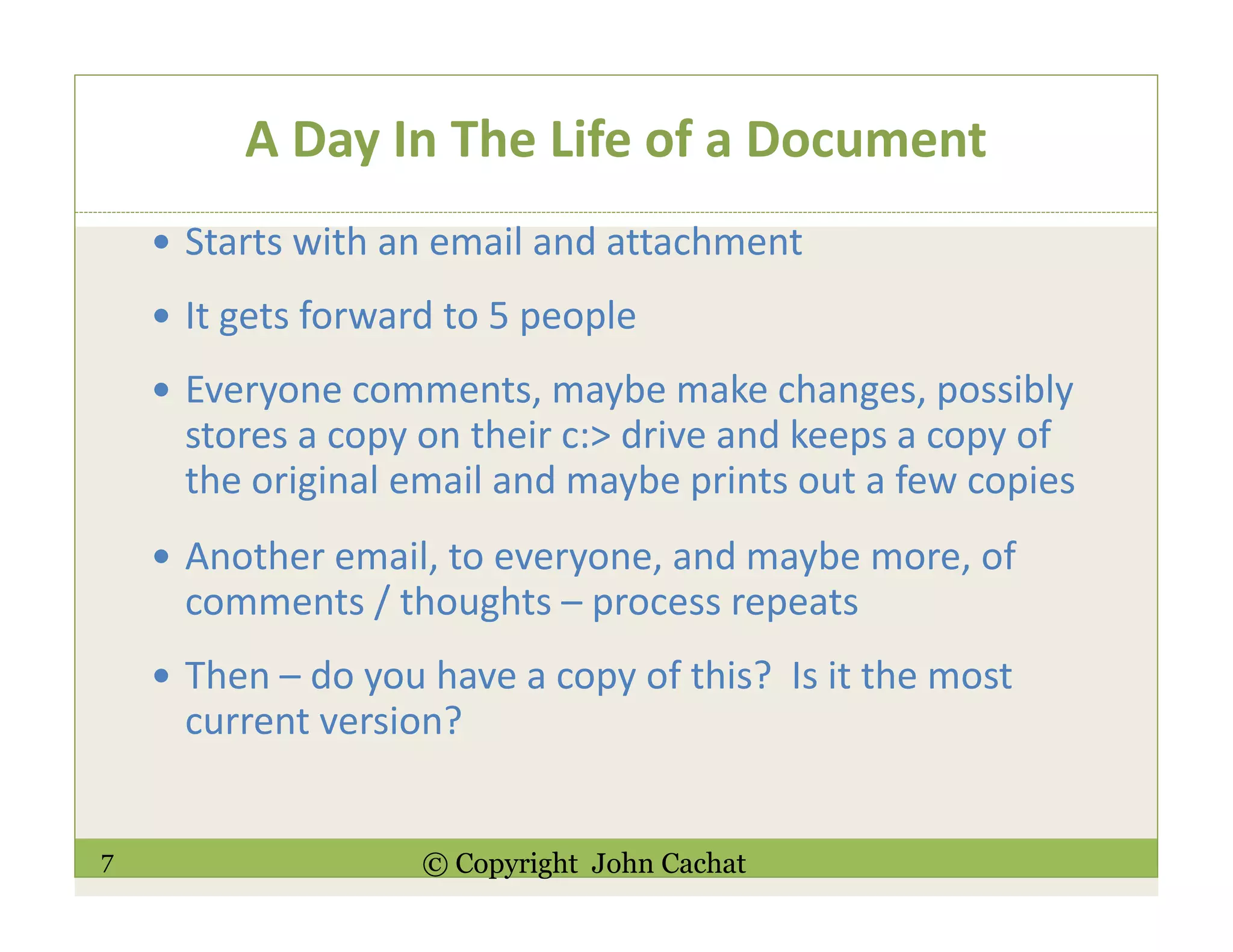 7 © Copyright John Cachat
A Day In The Life of a Document
Starts with an email and attachment
It gets forward to 5 people
Everyone comments, maybe make changes, possibly
stores a copy on their c:> drive and keeps a copy of
the original email and maybe prints out a few copies
Another email, to everyone, and maybe more, of
comments / thoughts – process repeats
Then – do you have a copy of this? Is it the most
current version?
 