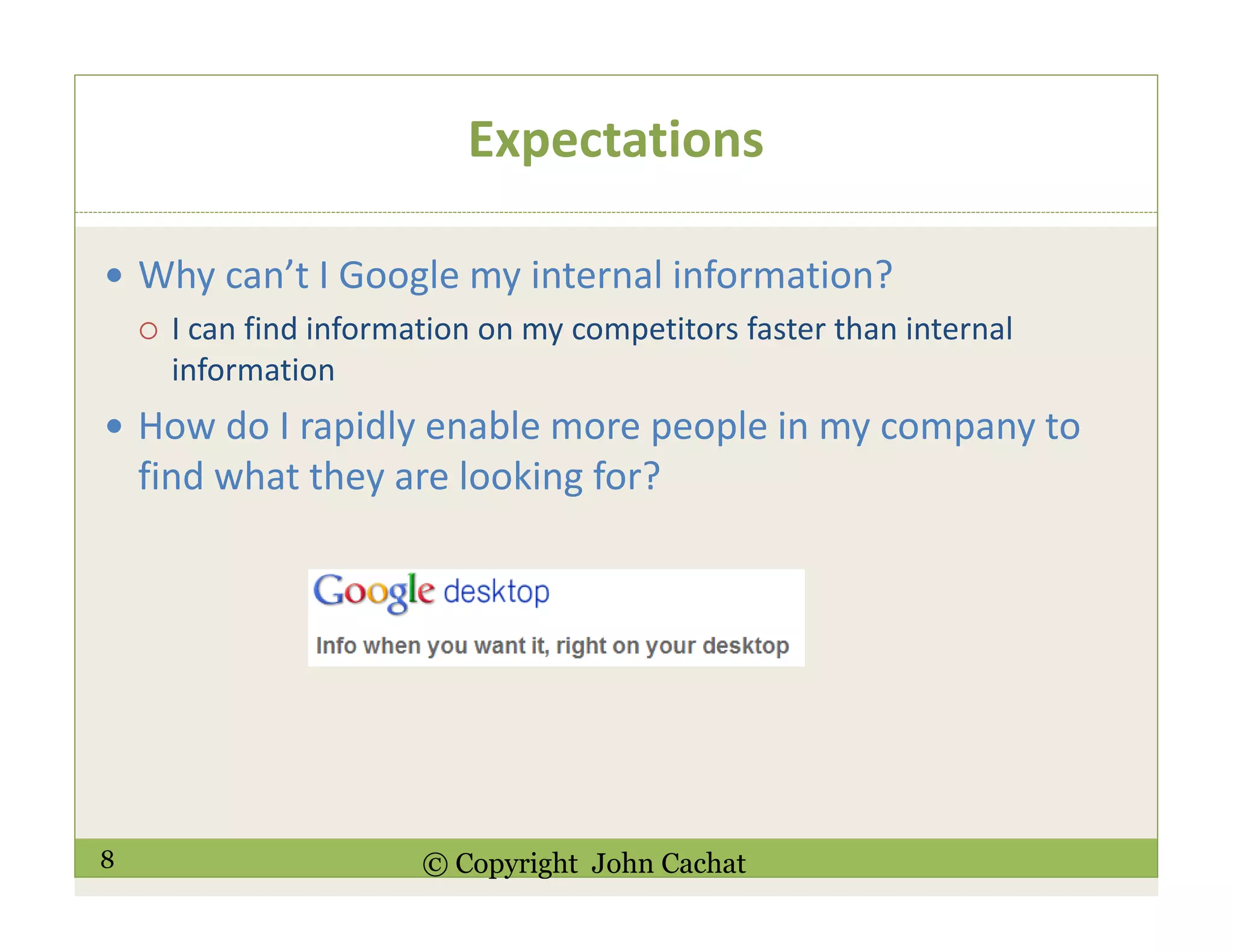 8 © Copyright John Cachat
Expectations
Why can’t I Google my internal information?
I can find information on my competitors faster than internal
information
How do I rapidly enable more people in my company to
find what they are looking for?
 