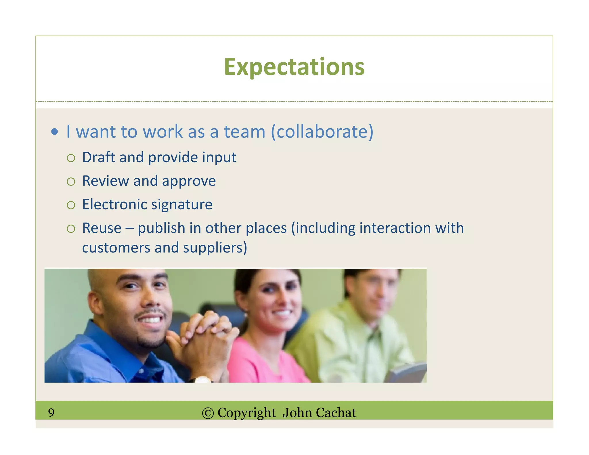 9 © Copyright John Cachat
Expectations
I want to work as a team (collaborate)
Draft and provide input
Review and approve
Electronic signature
Reuse – publish in other places (including interaction with
customers and suppliers)
 