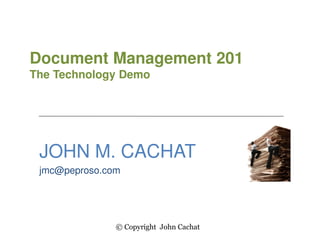 Document Management 201
The Technology Demo
JOHN M. CACHAT
jmc@peproso.com
© Copyright John Cachat
 