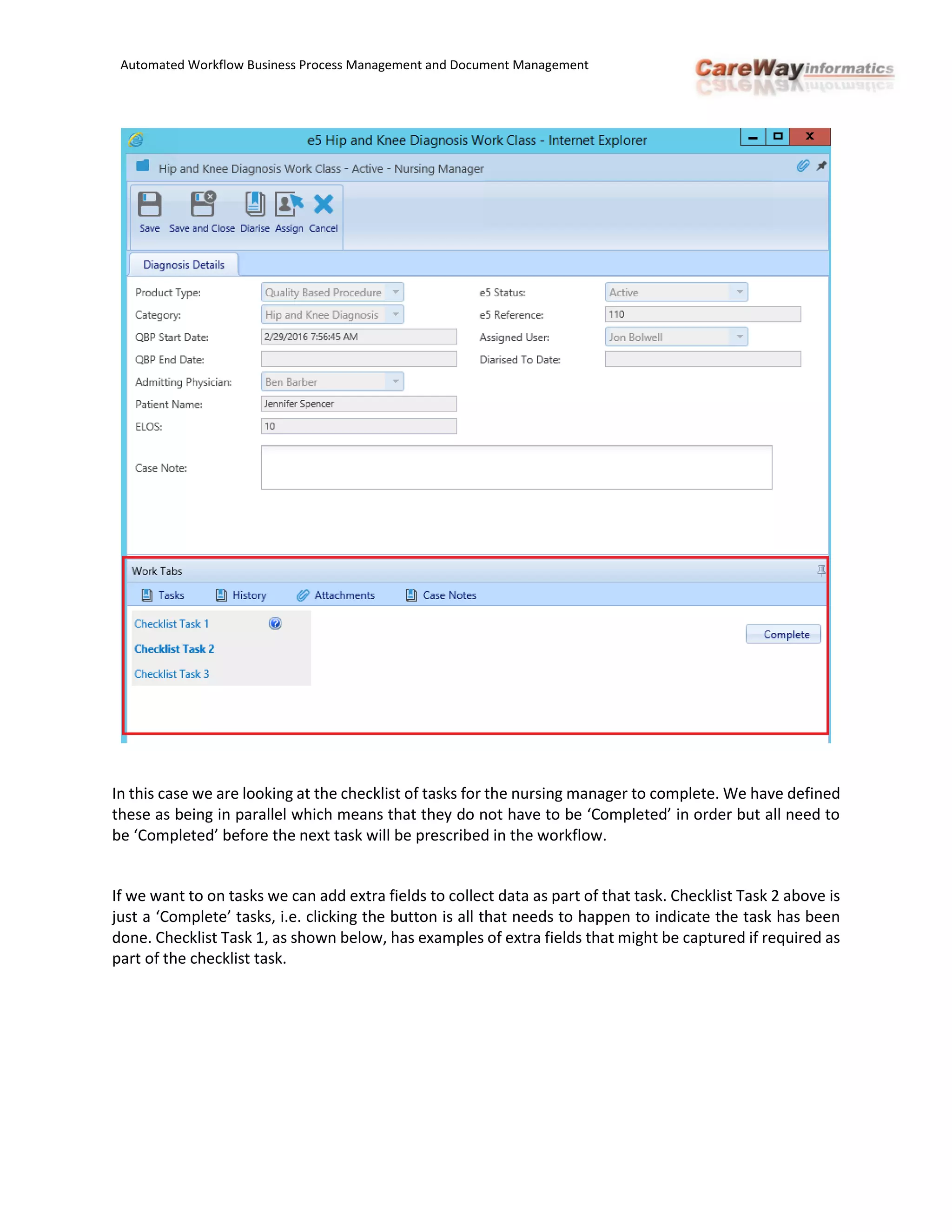 Automated Workflow Business Process Management and Document Management
In this case we are looking at the checklist of tasks for the nursing manager to complete. We have defined
these as being in parallel which means that they do not have to be ‘Completed’ in order but all need to
be ‘Completed’ before the next task will be prescribed in the workflow.
If we want to on tasks we can add extra fields to collect data as part of that task. Checklist Task 2 above is
just a ‘Complete’ tasks, i.e. clicking the button is all that needs to happen to indicate the task has been
done. Checklist Task 1, as shown below, has examples of extra fields that might be captured if required as
part of the checklist task.
 
