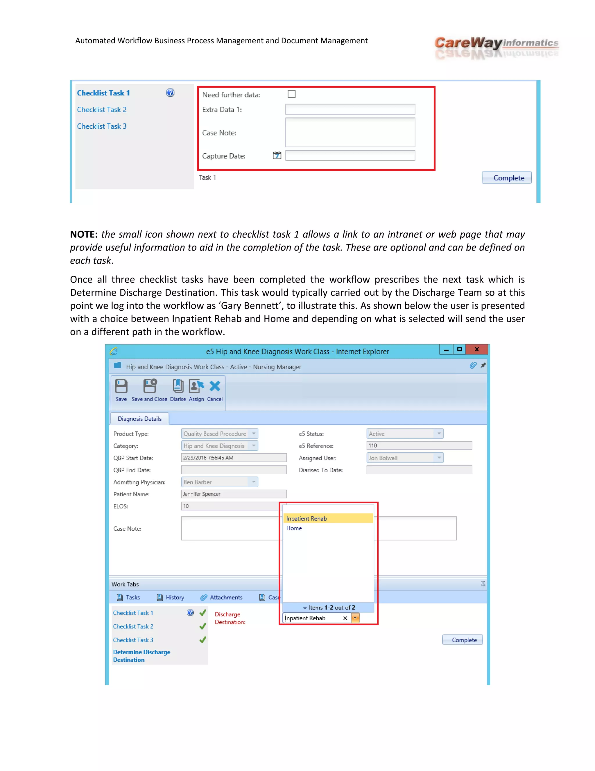 Automated Workflow Business Process Management and Document Management
NOTE: the small icon shown next to checklist task 1 allows a link to an intranet or web page that may
provide useful information to aid in the completion of the task. These are optional and can be defined on
each task.
Once all three checklist tasks have been completed the workflow prescribes the next task which is
Determine Discharge Destination. This task would typically carried out by the Discharge Team so at this
point we log into the workflow as ‘Gary Bennett’, to illustrate this. As shown below the user is presented
with a choice between Inpatient Rehab and Home and depending on what is selected will send the user
on a different path in the workflow.
 