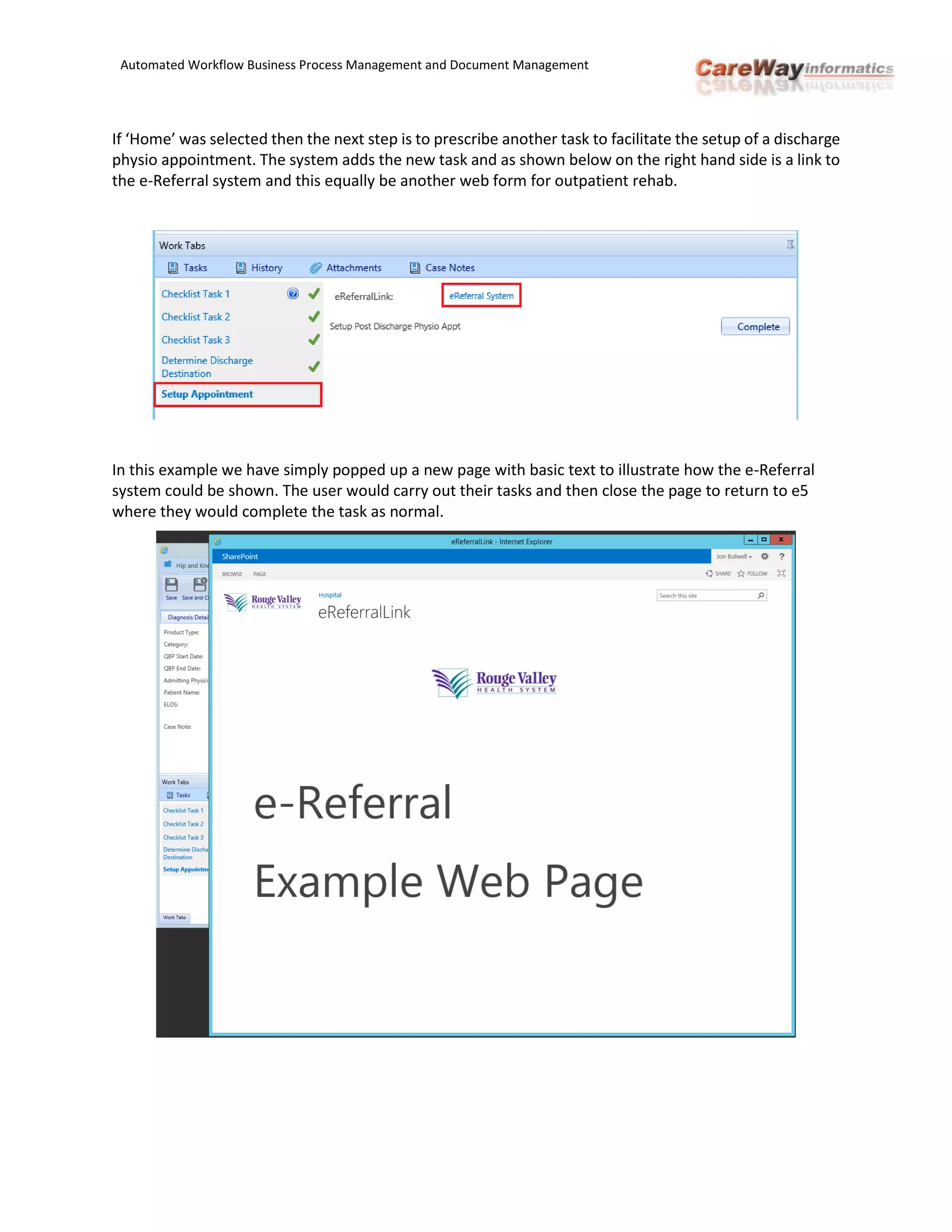 Automated Workflow Business Process Management and Document Management
If ‘Home’ was selected then the next step is to prescribe another task to facilitate the setup of a discharge
physio appointment. The system adds the new task and as shown below on the right hand side is a link to
the e-Referral system and this equally be another web form for outpatient rehab.
In this example we have simply popped up a new page with basic text to illustrate how the e-Referral
system could be shown. The user would carry out their tasks and then close the page to return to e5
where they would complete the task as normal.
 
