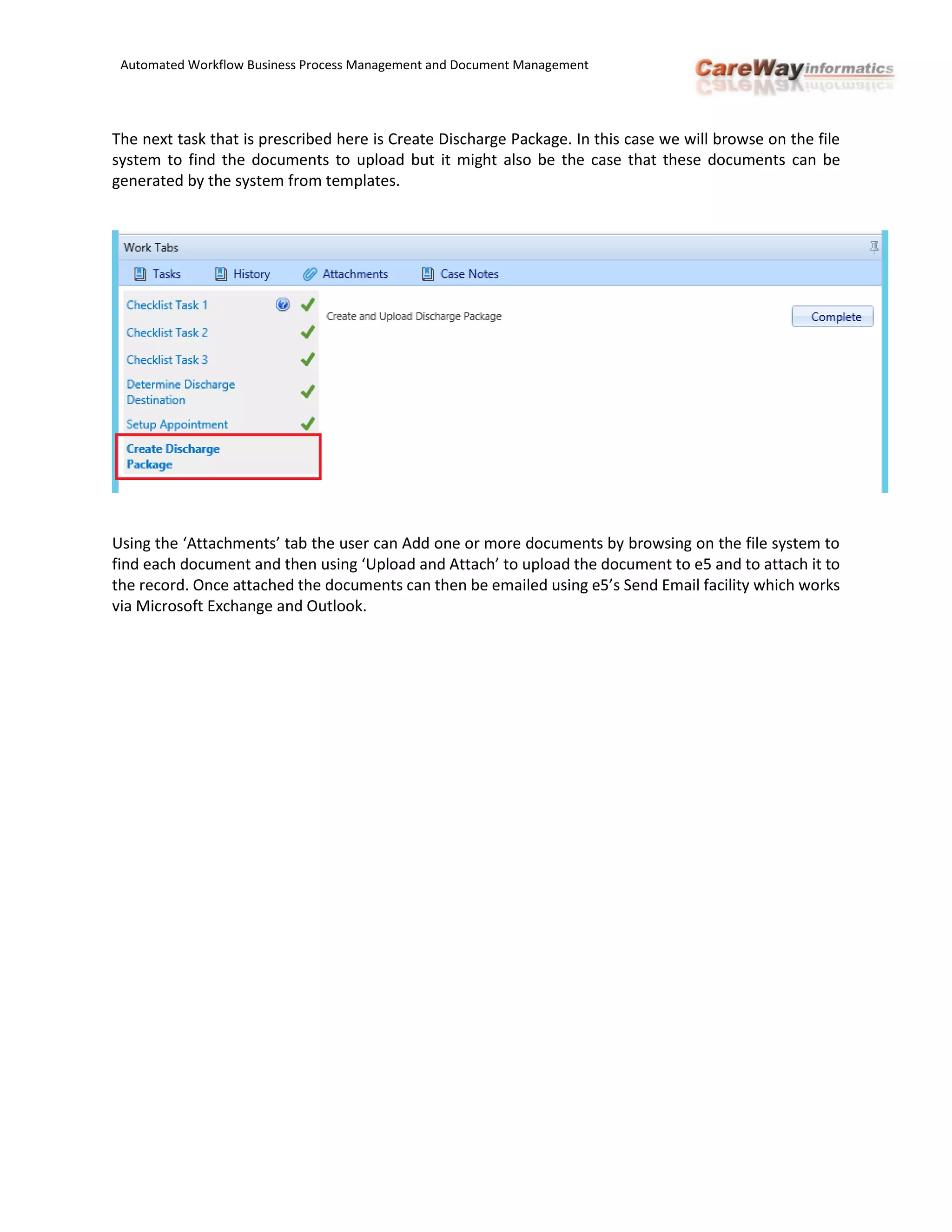 Automated Workflow Business Process Management and Document Management
The next task that is prescribed here is Create Discharge Package. In this case we will browse on the file
system to find the documents to upload but it might also be the case that these documents can be
generated by the system from templates.
Using the ‘Attachments’ tab the user can Add one or more documents by browsing on the file system to
find each document and then using ‘Upload and Attach’ to upload the document to e5 and to attach it to
the record. Once attached the documents can then be emailed using e5’s Send Email facility which works
via Microsoft Exchange and Outlook.
 