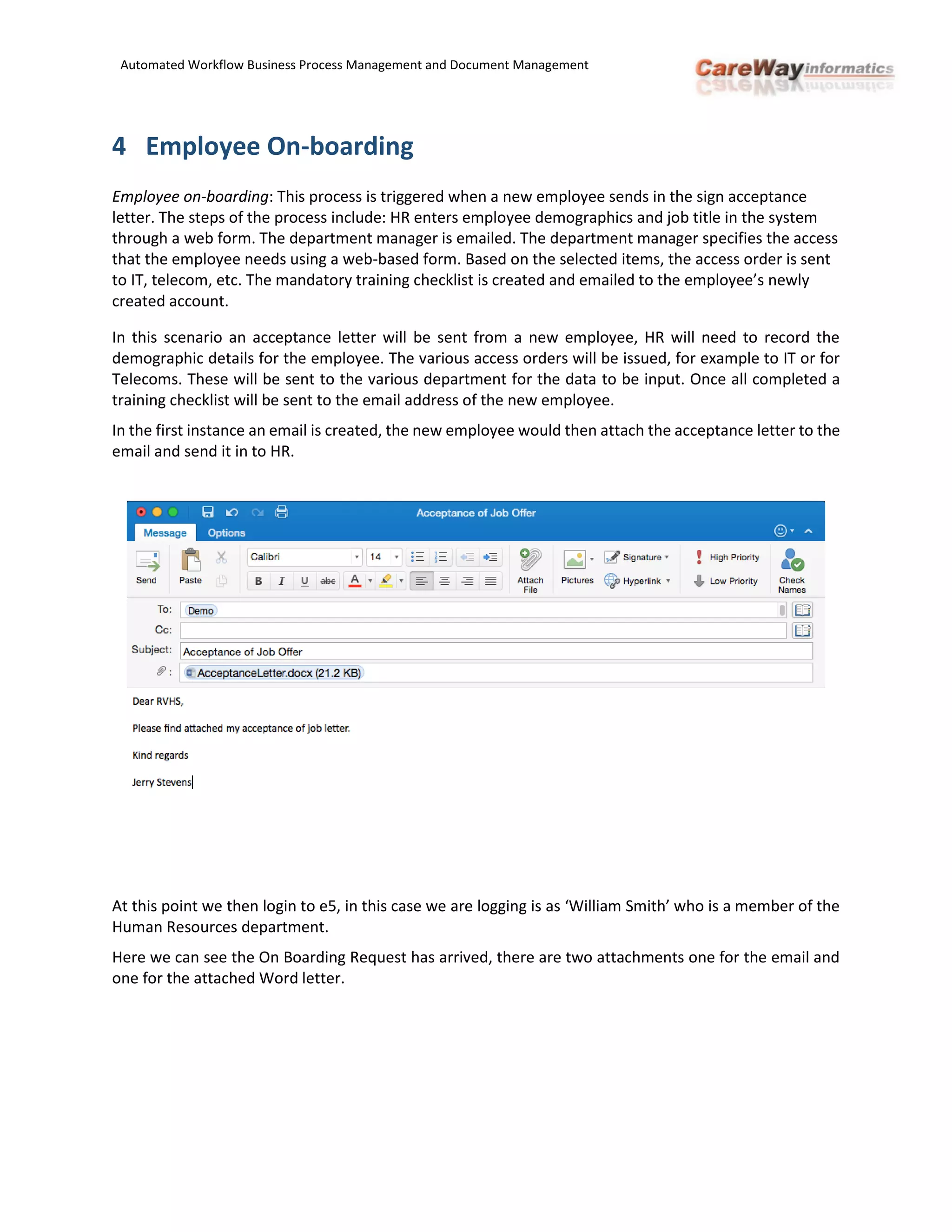 Automated Workflow Business Process Management and Document Management
4 Employee On-boarding
Employee on-boarding: This process is triggered when a new employee sends in the sign acceptance
letter. The steps of the process include: HR enters employee demographics and job title in the system
through a web form. The department manager is emailed. The department manager specifies the access
that the employee needs using a web-based form. Based on the selected items, the access order is sent
to IT, telecom, etc. The mandatory training checklist is created and emailed to the employee’s newly
created account.
In this scenario an acceptance letter will be sent from a new employee, HR will need to record the
demographic details for the employee. The various access orders will be issued, for example to IT or for
Telecoms. These will be sent to the various department for the data to be input. Once all completed a
training checklist will be sent to the email address of the new employee.
In the first instance an email is created, the new employee would then attach the acceptance letter to the
email and send it in to HR.
At this point we then login to e5, in this case we are logging is as ‘William Smith’ who is a member of the
Human Resources department.
Here we can see the On Boarding Request has arrived, there are two attachments one for the email and
one for the attached Word letter.
 