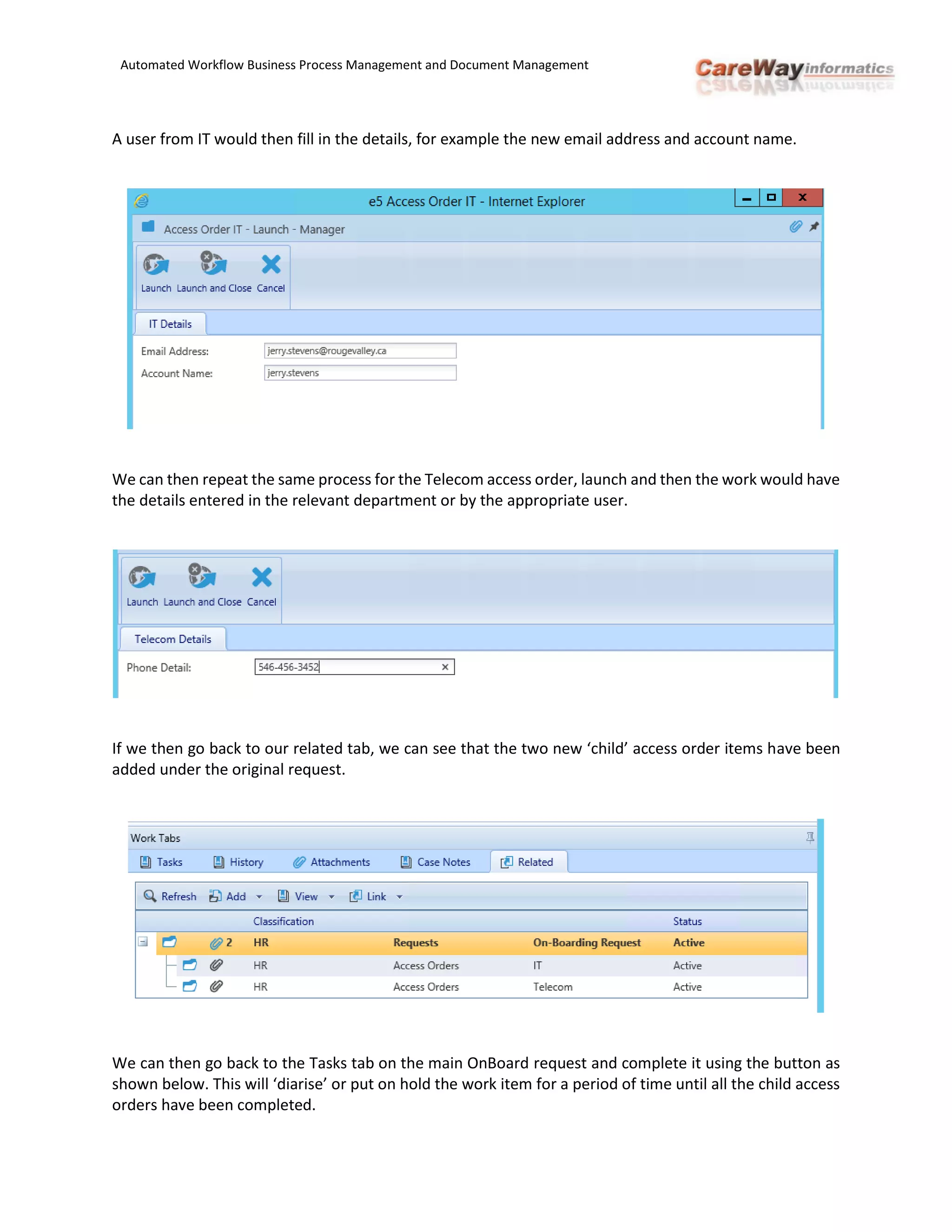 Automated Workflow Business Process Management and Document Management
A user from IT would then fill in the details, for example the new email address and account name.
We can then repeat the same process for the Telecom access order, launch and then the work would have
the details entered in the relevant department or by the appropriate user.
If we then go back to our related tab, we can see that the two new ‘child’ access order items have been
added under the original request.
We can then go back to the Tasks tab on the main OnBoard request and complete it using the button as
shown below. This will ‘diarise’ or put on hold the work item for a period of time until all the child access
orders have been completed.
 