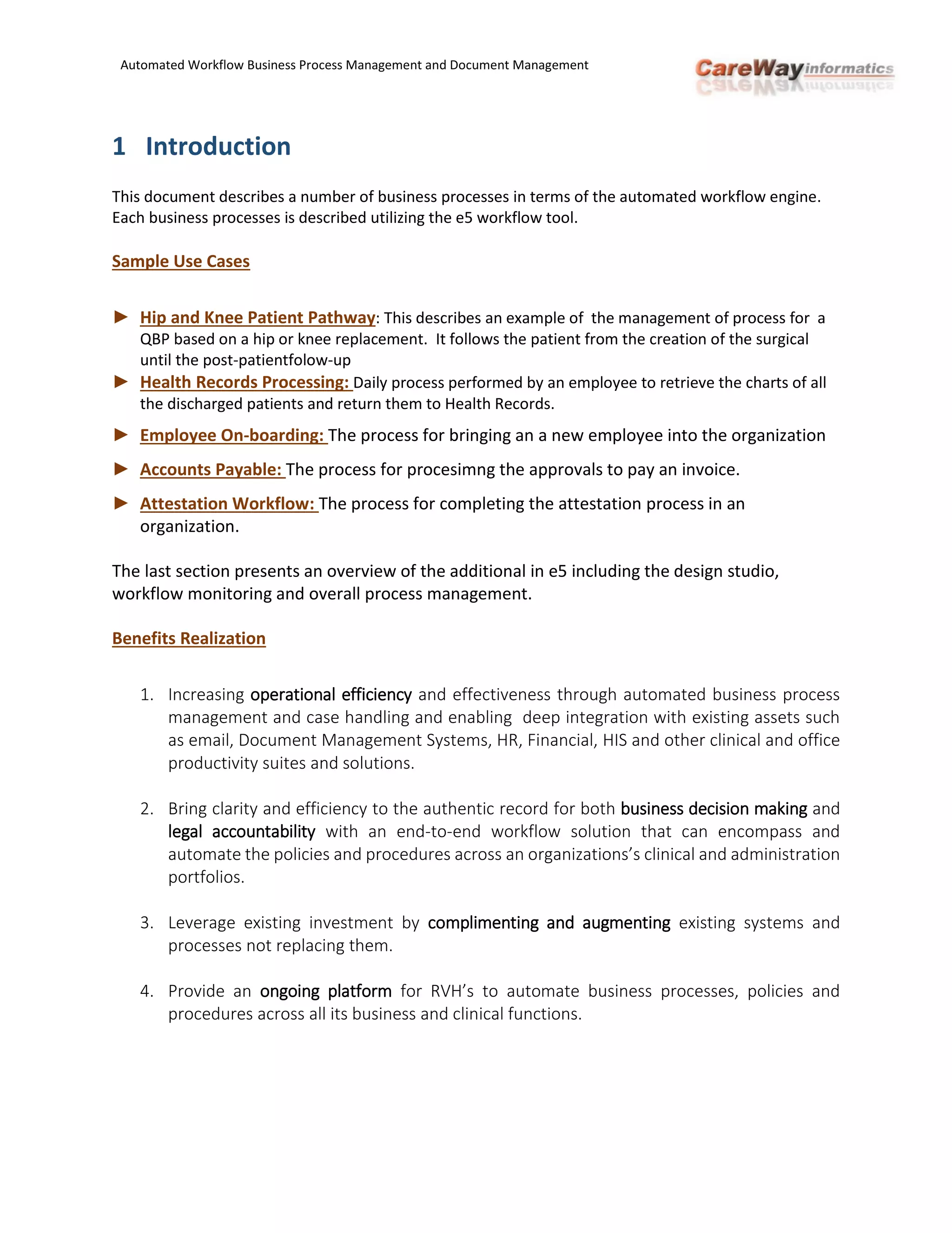 Automated Workflow Business Process Management and Document Management
1 Introduction
This document describes a number of business processes in terms of the automated workflow engine.
Each business processes is described utilizing the e5 workflow tool.
Sample Use Cases
► Hip and Knee Patient Pathway: This describes an example of the management of process for a
QBP based on a hip or knee replacement. It follows the patient from the creation of the surgical
until the post-patientfolow-up
► Health Records Processing: Daily process performed by an employee to retrieve the charts of all
the discharged patients and return them to Health Records.
► Employee On-boarding: The process for bringing an a new employee into the organization
► Accounts Payable: The process for procesimng the approvals to pay an invoice.
► Attestation Workflow: The process for completing the attestation process in an
organization.
The last section presents an overview of the additional in e5 including the design studio,
workflow monitoring and overall process management.
Benefits Realization
1. Increasing operational efficiency and effectiveness through automated business process
management and case handling and enabling deep integration with existing assets such
as email, Document Management Systems, HR, Financial, HIS and other clinical and office
productivity suites and solutions.
2. Bring clarity and efficiency to the authentic record for both business decision making and
legal accountability with an end-to-end workflow solution that can encompass and
automate the policies and procedures across an organizations’s clinical and administration
portfolios.
3. Leverage existing investment by complimenting and augmenting existing systems and
processes not replacing them.
4. Provide an ongoing platform for RVH’s to automate business processes, policies and
procedures across all its business and clinical functions.
 