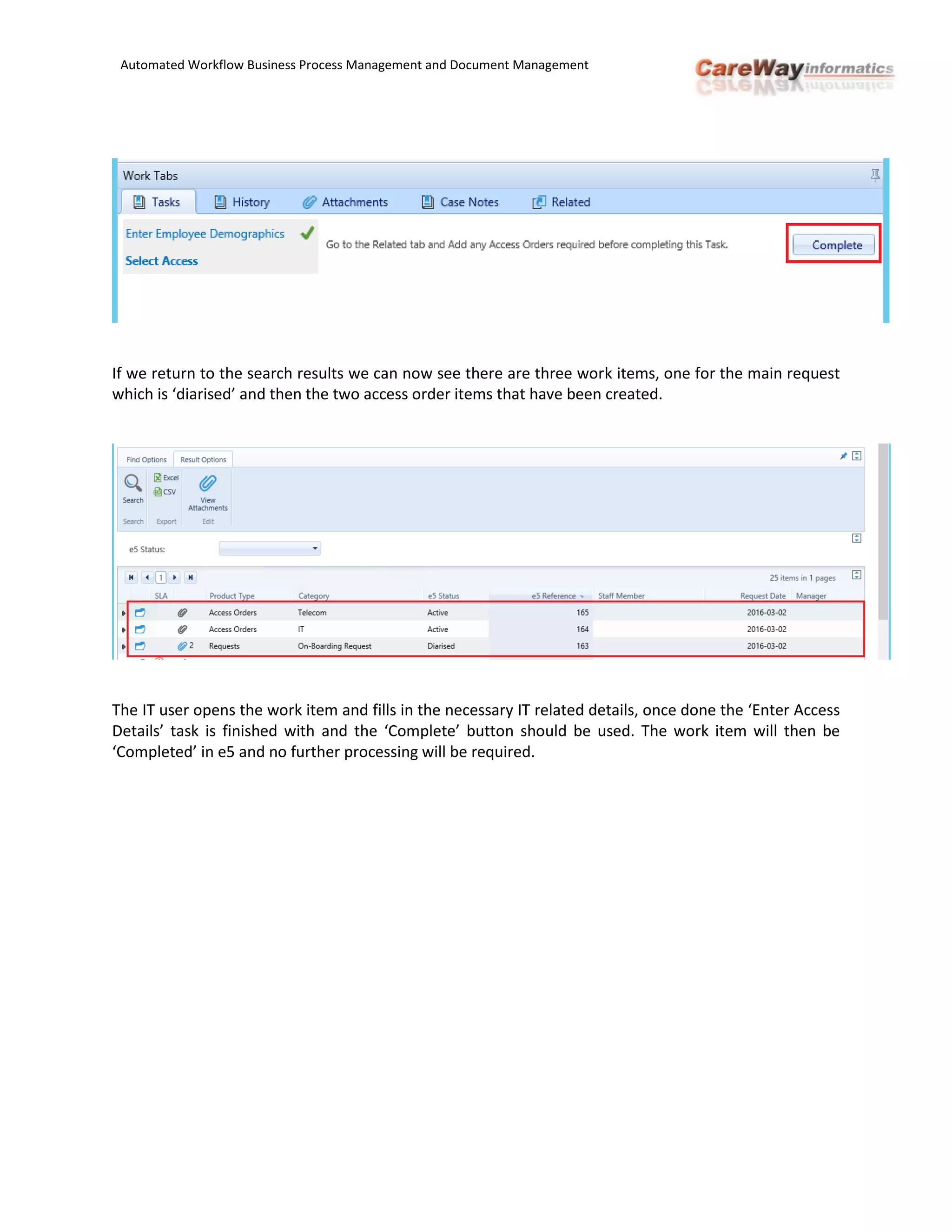 Automated Workflow Business Process Management and Document Management
If we return to the search results we can now see there are three work items, one for the main request
which is ‘diarised’ and then the two access order items that have been created.
The IT user opens the work item and fills in the necessary IT related details, once done the ‘Enter Access
Details’ task is finished with and the ‘Complete’ button should be used. The work item will then be
‘Completed’ in e5 and no further processing will be required.
 