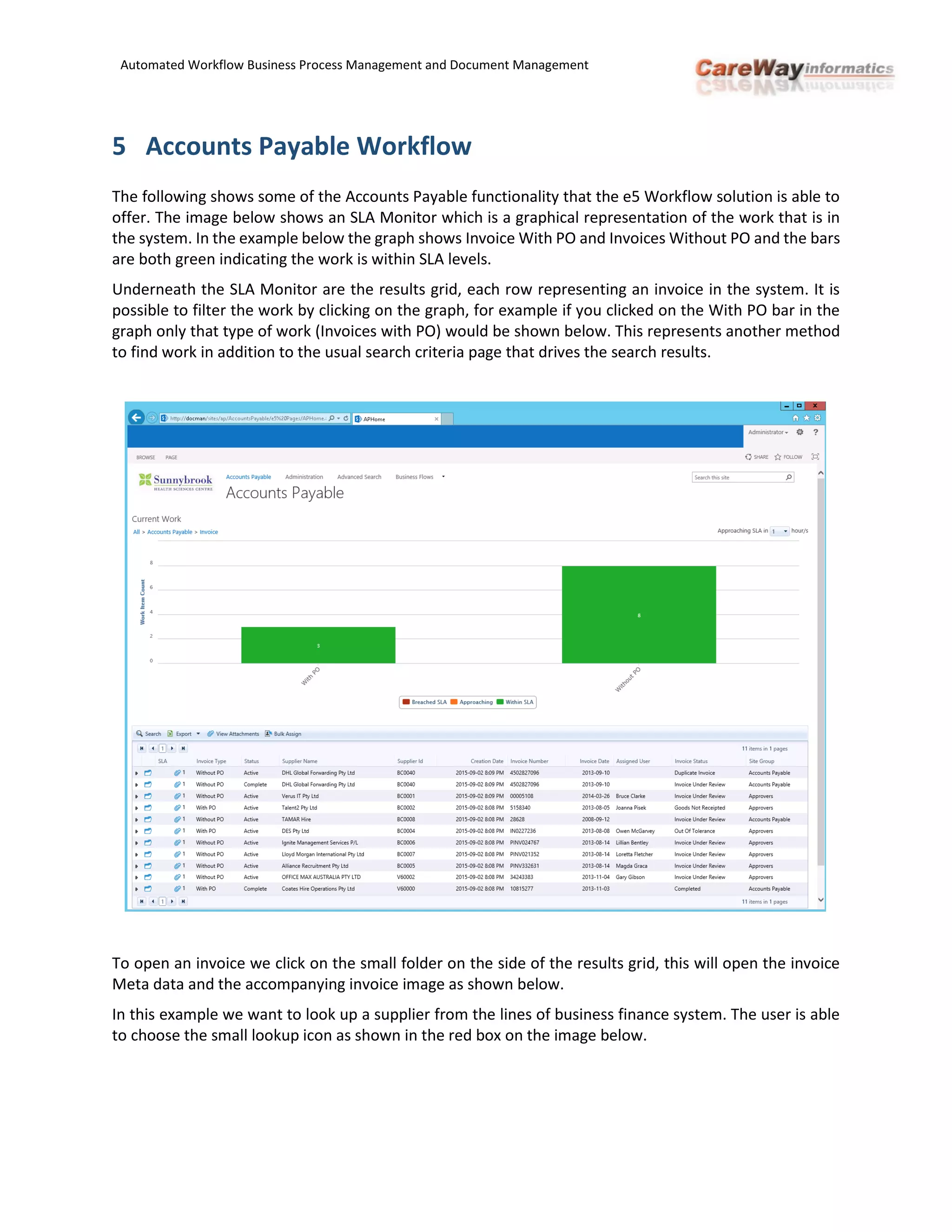 Automated Workflow Business Process Management and Document Management
5 Accounts Payable Workflow
The following shows some of the Accounts Payable functionality that the e5 Workflow solution is able to
offer. The image below shows an SLA Monitor which is a graphical representation of the work that is in
the system. In the example below the graph shows Invoice With PO and Invoices Without PO and the bars
are both green indicating the work is within SLA levels.
Underneath the SLA Monitor are the results grid, each row representing an invoice in the system. It is
possible to filter the work by clicking on the graph, for example if you clicked on the With PO bar in the
graph only that type of work (Invoices with PO) would be shown below. This represents another method
to find work in addition to the usual search criteria page that drives the search results.
To open an invoice we click on the small folder on the side of the results grid, this will open the invoice
Meta data and the accompanying invoice image as shown below.
In this example we want to look up a supplier from the lines of business finance system. The user is able
to choose the small lookup icon as shown in the red box on the image below.
 
