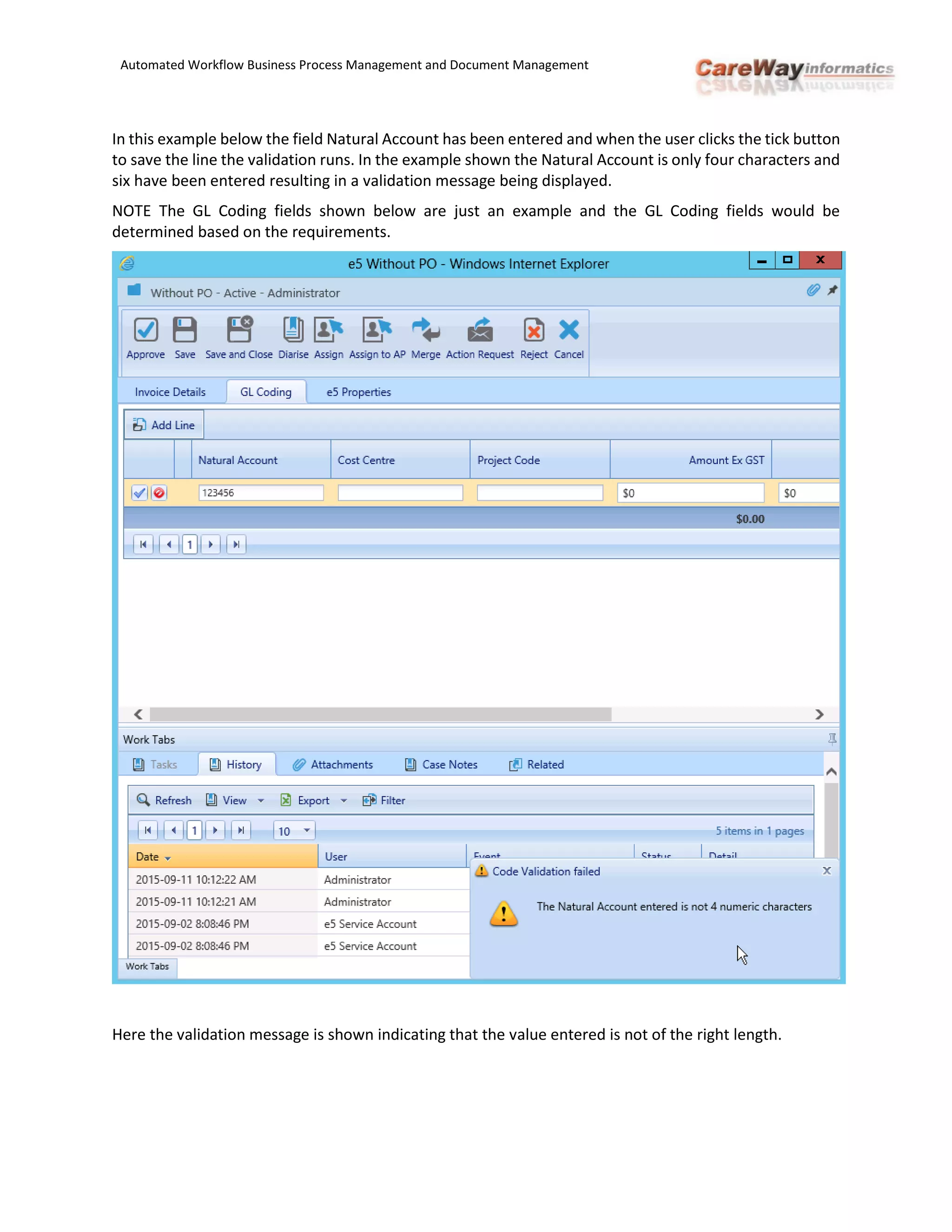Automated Workflow Business Process Management and Document Management
In this example below the field Natural Account has been entered and when the user clicks the tick button
to save the line the validation runs. In the example shown the Natural Account is only four characters and
six have been entered resulting in a validation message being displayed.
NOTE The GL Coding fields shown below are just an example and the GL Coding fields would be
determined based on the requirements.
Here the validation message is shown indicating that the value entered is not of the right length.
 