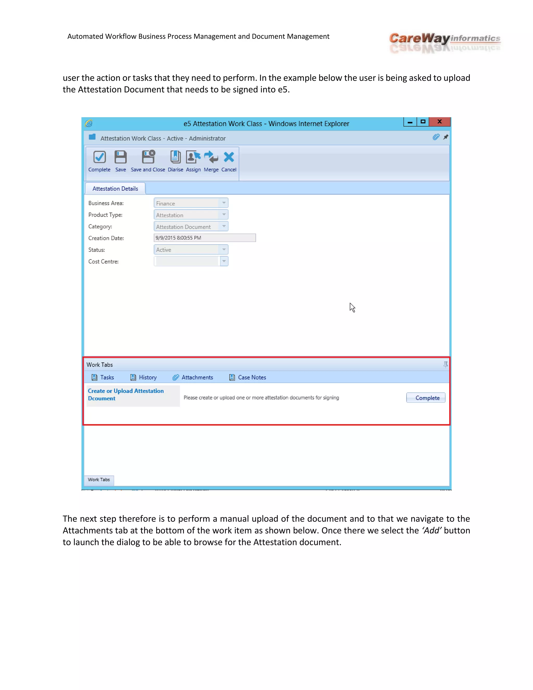 Automated Workflow Business Process Management and Document Management
user the action or tasks that they need to perform. In the example below the user is being asked to upload
the Attestation Document that needs to be signed into e5.
The next step therefore is to perform a manual upload of the document and to that we navigate to the
Attachments tab at the bottom of the work item as shown below. Once there we select the ‘Add’ button
to launch the dialog to be able to browse for the Attestation document.
 