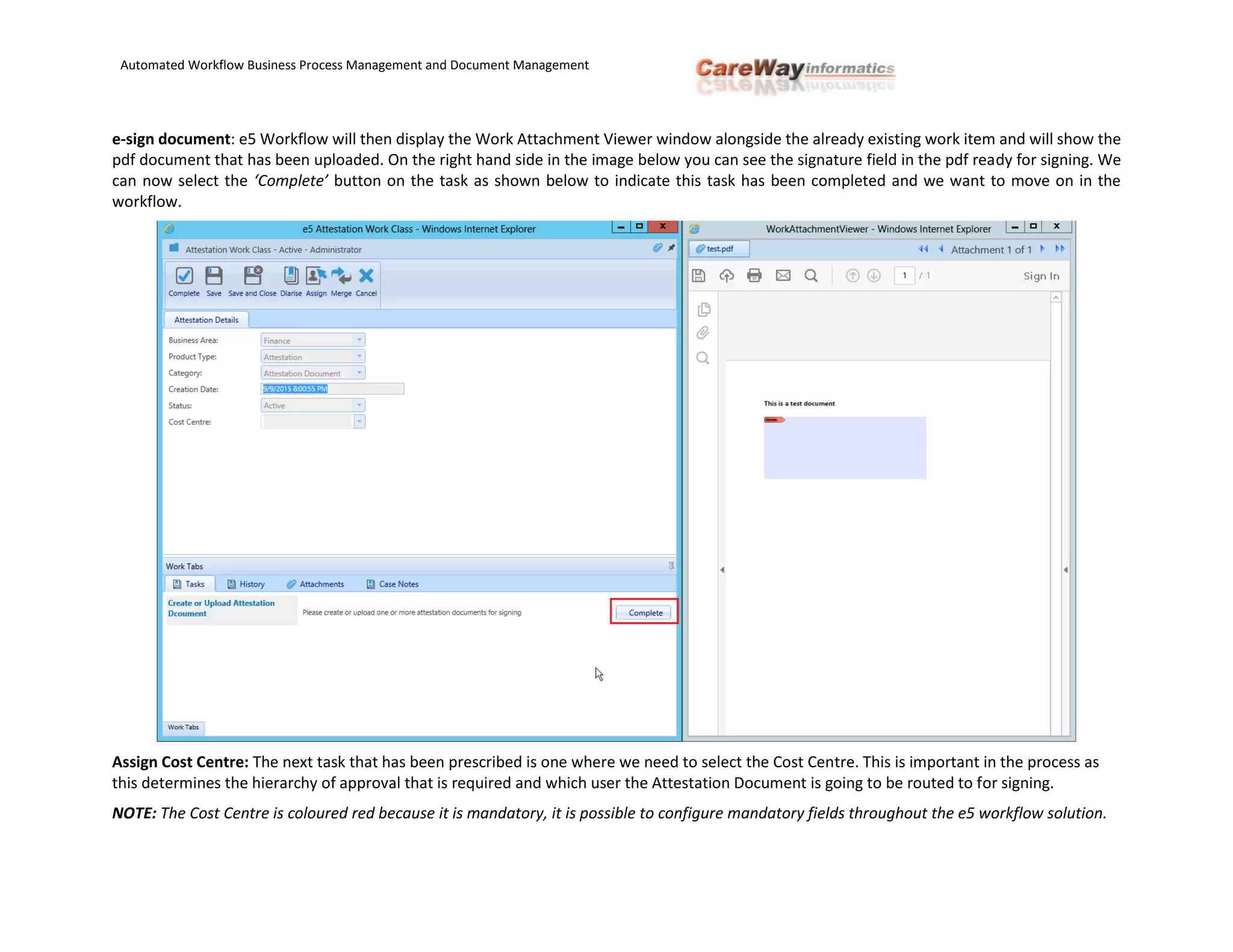 Automated Workflow Business Process Management and Document Management
e-sign document: e5 Workflow will then display the Work Attachment Viewer window alongside the already existing work item and will show the
pdf document that has been uploaded. On the right hand side in the image below you can see the signature field in the pdf ready for signing. We
can now select the ‘Complete’ button on the task as shown below to indicate this task has been completed and we want to move on in the
workflow.
Assign Cost Centre: The next task that has been prescribed is one where we need to select the Cost Centre. This is important in the process as
this determines the hierarchy of approval that is required and which user the Attestation Document is going to be routed to for signing.
NOTE: The Cost Centre is coloured red because it is mandatory, it is possible to configure mandatory fields throughout the e5 workflow solution.
 