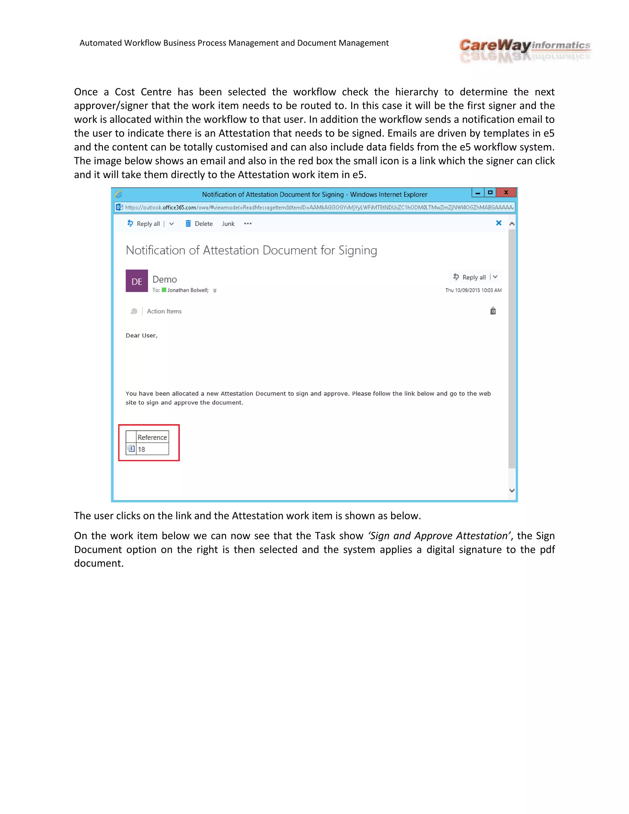 Automated Workflow Business Process Management and Document Management
Once a Cost Centre has been selected the workflow check the hierarchy to determine the next
approver/signer that the work item needs to be routed to. In this case it will be the first signer and the
work is allocated within the workflow to that user. In addition the workflow sends a notification email to
the user to indicate there is an Attestation that needs to be signed. Emails are driven by templates in e5
and the content can be totally customised and can also include data fields from the e5 workflow system.
The image below shows an email and also in the red box the small icon is a link which the signer can click
and it will take them directly to the Attestation work item in e5.
The user clicks on the link and the Attestation work item is shown as below.
On the work item below we can now see that the Task show ‘Sign and Approve Attestation’, the Sign
Document option on the right is then selected and the system applies a digital signature to the pdf
document.
 