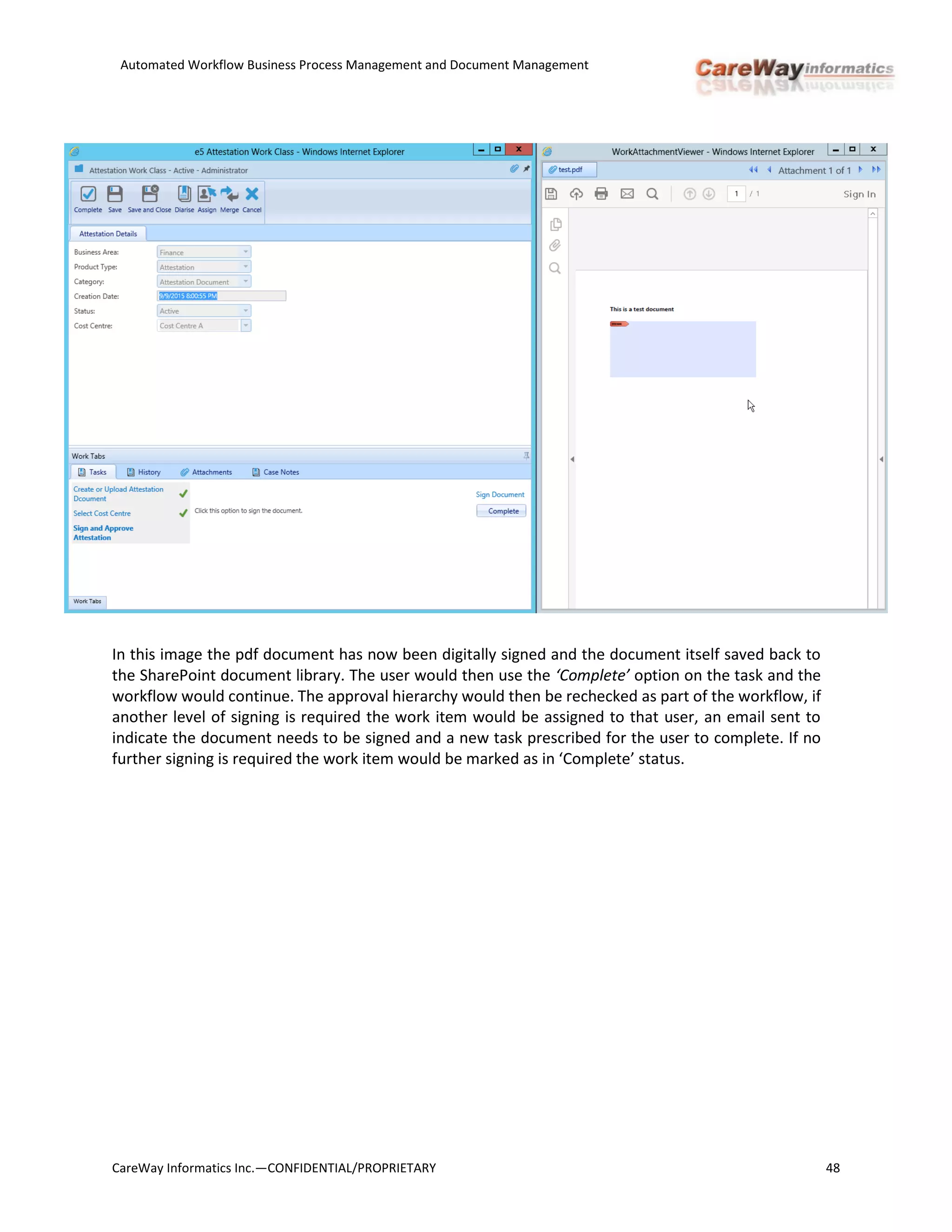 Automated Workflow Business Process Management and Document Management
CareWay Informatics Inc.—CONFIDENTIAL/PROPRIETARY 48
In this image the pdf document has now been digitally signed and the document itself saved back to
the SharePoint document library. The user would then use the ‘Complete’ option on the task and the
workflow would continue. The approval hierarchy would then be rechecked as part of the workflow, if
another level of signing is required the work item would be assigned to that user, an email sent to
indicate the document needs to be signed and a new task prescribed for the user to complete. If no
further signing is required the work item would be marked as in ‘Complete’ status.
 