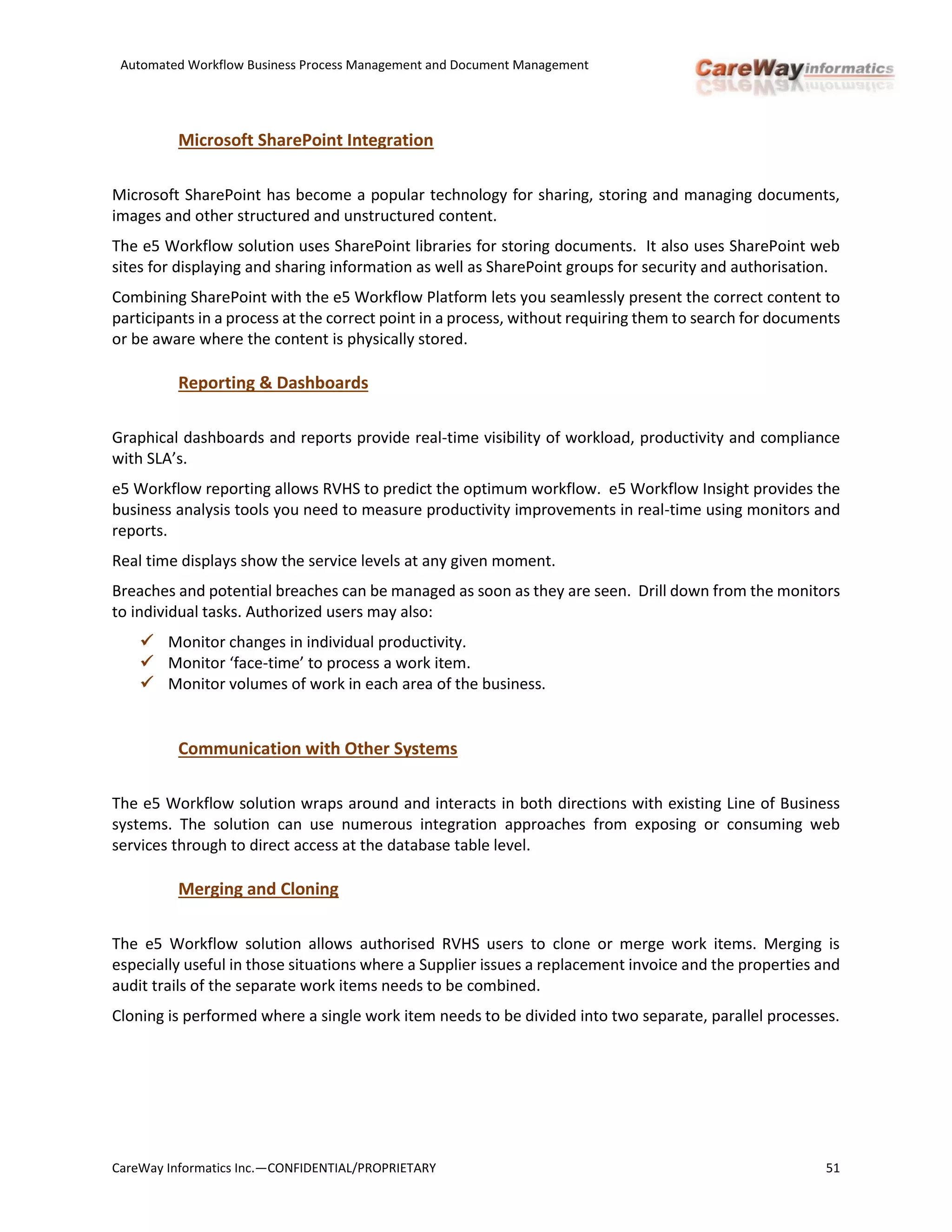 Automated Workflow Business Process Management and Document Management
CareWay Informatics Inc.—CONFIDENTIAL/PROPRIETARY 51
Microsoft SharePoint Integration
Microsoft SharePoint has become a popular technology for sharing, storing and managing documents,
images and other structured and unstructured content.
The e5 Workflow solution uses SharePoint libraries for storing documents. It also uses SharePoint web
sites for displaying and sharing information as well as SharePoint groups for security and authorisation.
Combining SharePoint with the e5 Workflow Platform lets you seamlessly present the correct content to
participants in a process at the correct point in a process, without requiring them to search for documents
or be aware where the content is physically stored.
Reporting & Dashboards
Graphical dashboards and reports provide real-time visibility of workload, productivity and compliance
with SLA’s.
e5 Workflow reporting allows RVHS to predict the optimum workflow. e5 Workflow Insight provides the
business analysis tools you need to measure productivity improvements in real-time using monitors and
reports.
Real time displays show the service levels at any given moment.
Breaches and potential breaches can be managed as soon as they are seen. Drill down from the monitors
to individual tasks. Authorized users may also:
 Monitor changes in individual productivity.
 Monitor ‘face-time’ to process a work item.
 Monitor volumes of work in each area of the business.
Communication with Other Systems
The e5 Workflow solution wraps around and interacts in both directions with existing Line of Business
systems. The solution can use numerous integration approaches from exposing or consuming web
services through to direct access at the database table level.
Merging and Cloning
The e5 Workflow solution allows authorised RVHS users to clone or merge work items. Merging is
especially useful in those situations where a Supplier issues a replacement invoice and the properties and
audit trails of the separate work items needs to be combined.
Cloning is performed where a single work item needs to be divided into two separate, parallel processes.
 