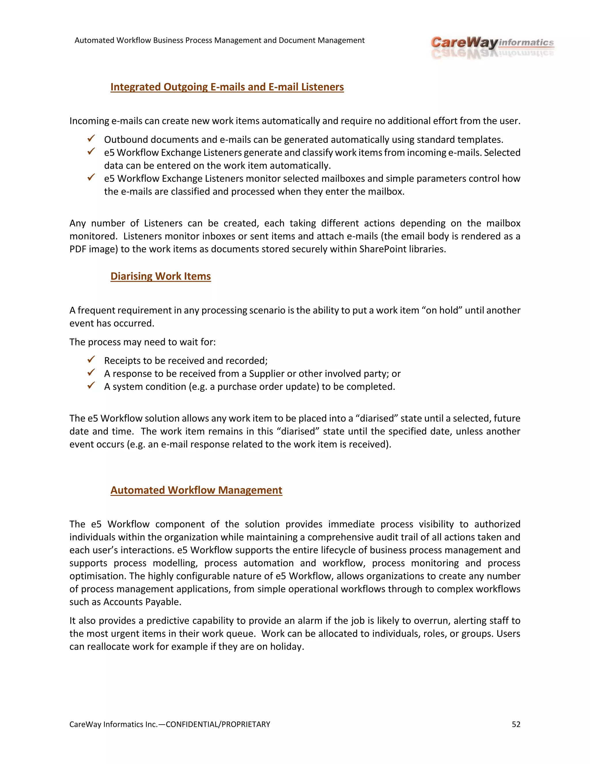 Automated Workflow Business Process Management and Document Management
CareWay Informatics Inc.—CONFIDENTIAL/PROPRIETARY 52
Integrated Outgoing E-mails and E-mail Listeners
Incoming e-mails can create new work items automatically and require no additional effort from the user.
 Outbound documents and e-mails can be generated automatically using standard templates.
 e5 Workflow Exchange Listeners generate and classify work items from incoming e-mails. Selected
data can be entered on the work item automatically.
 e5 Workflow Exchange Listeners monitor selected mailboxes and simple parameters control how
the e-mails are classified and processed when they enter the mailbox.
Any number of Listeners can be created, each taking different actions depending on the mailbox
monitored. Listeners monitor inboxes or sent items and attach e-mails (the email body is rendered as a
PDF image) to the work items as documents stored securely within SharePoint libraries.
Diarising Work Items
A frequent requirement in any processing scenario is the ability to put a work item “on hold” until another
event has occurred.
The process may need to wait for:
 Receipts to be received and recorded;
 A response to be received from a Supplier or other involved party; or
 A system condition (e.g. a purchase order update) to be completed.
The e5 Workflow solution allows any work item to be placed into a “diarised” state until a selected, future
date and time. The work item remains in this “diarised” state until the specified date, unless another
event occurs (e.g. an e-mail response related to the work item is received).
Automated Workflow Management
The e5 Workflow component of the solution provides immediate process visibility to authorized
individuals within the organization while maintaining a comprehensive audit trail of all actions taken and
each user’s interactions. e5 Workflow supports the entire lifecycle of business process management and
supports process modelling, process automation and workflow, process monitoring and process
optimisation. The highly configurable nature of e5 Workflow, allows organizations to create any number
of process management applications, from simple operational workflows through to complex workflows
such as Accounts Payable.
It also provides a predictive capability to provide an alarm if the job is likely to overrun, alerting staff to
the most urgent items in their work queue. Work can be allocated to individuals, roles, or groups. Users
can reallocate work for example if they are on holiday.
 