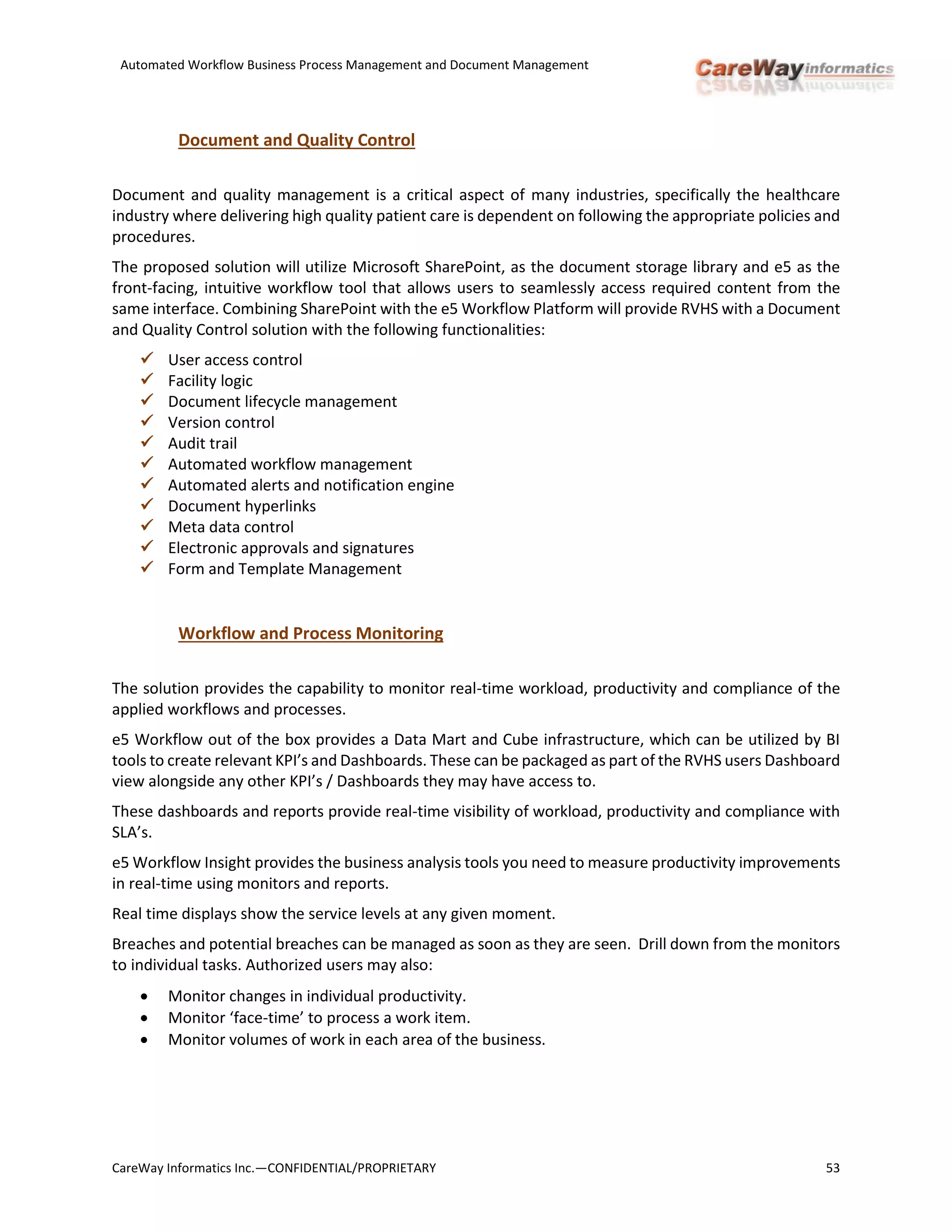 Automated Workflow Business Process Management and Document Management
CareWay Informatics Inc.—CONFIDENTIAL/PROPRIETARY 53
Document and Quality Control
Document and quality management is a critical aspect of many industries, specifically the healthcare
industry where delivering high quality patient care is dependent on following the appropriate policies and
procedures.
The proposed solution will utilize Microsoft SharePoint, as the document storage library and e5 as the
front-facing, intuitive workflow tool that allows users to seamlessly access required content from the
same interface. Combining SharePoint with the e5 Workflow Platform will provide RVHS with a Document
and Quality Control solution with the following functionalities:
 User access control
 Facility logic
 Document lifecycle management
 Version control
 Audit trail
 Automated workflow management
 Automated alerts and notification engine
 Document hyperlinks
 Meta data control
 Electronic approvals and signatures
 Form and Template Management
Workflow and Process Monitoring
The solution provides the capability to monitor real-time workload, productivity and compliance of the
applied workflows and processes.
e5 Workflow out of the box provides a Data Mart and Cube infrastructure, which can be utilized by BI
tools to create relevant KPI’s and Dashboards. These can be packaged as part of the RVHS users Dashboard
view alongside any other KPI’s / Dashboards they may have access to.
These dashboards and reports provide real-time visibility of workload, productivity and compliance with
SLA’s.
e5 Workflow Insight provides the business analysis tools you need to measure productivity improvements
in real-time using monitors and reports.
Real time displays show the service levels at any given moment.
Breaches and potential breaches can be managed as soon as they are seen. Drill down from the monitors
to individual tasks. Authorized users may also:
 Monitor changes in individual productivity.
 Monitor ‘face-time’ to process a work item.
 Monitor volumes of work in each area of the business.
 