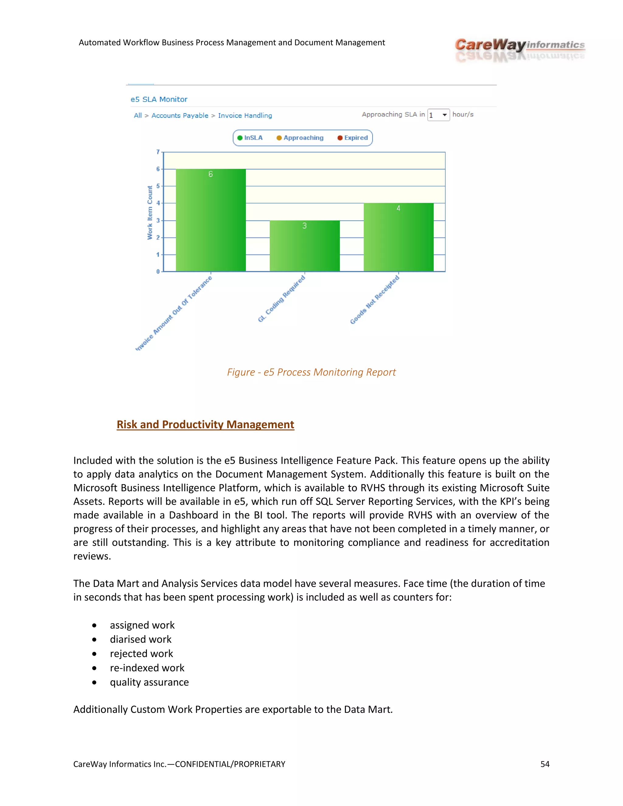 Automated Workflow Business Process Management and Document Management
CareWay Informatics Inc.—CONFIDENTIAL/PROPRIETARY 54
Figure - e5 Process Monitoring Report
Risk and Productivity Management
Included with the solution is the e5 Business Intelligence Feature Pack. This feature opens up the ability
to apply data analytics on the Document Management System. Additionally this feature is built on the
Microsoft Business Intelligence Platform, which is available to RVHS through its existing Microsoft Suite
Assets. Reports will be available in e5, which run off SQL Server Reporting Services, with the KPI’s being
made available in a Dashboard in the BI tool. The reports will provide RVHS with an overview of the
progress of their processes, and highlight any areas that have not been completed in a timely manner, or
are still outstanding. This is a key attribute to monitoring compliance and readiness for accreditation
reviews.
The Data Mart and Analysis Services data model have several measures. Face time (the duration of time
in seconds that has been spent processing work) is included as well as counters for:
 assigned work
 diarised work
 rejected work
 re-indexed work
 quality assurance
Additionally Custom Work Properties are exportable to the Data Mart.
 