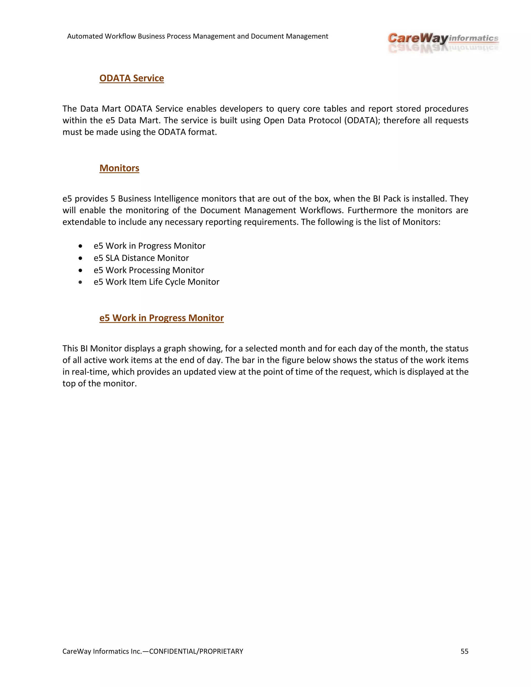 Automated Workflow Business Process Management and Document Management
CareWay Informatics Inc.—CONFIDENTIAL/PROPRIETARY 55
ODATA Service
The Data Mart ODATA Service enables developers to query core tables and report stored procedures
within the e5 Data Mart. The service is built using Open Data Protocol (ODATA); therefore all requests
must be made using the ODATA format.
Monitors
e5 provides 5 Business Intelligence monitors that are out of the box, when the BI Pack is installed. They
will enable the monitoring of the Document Management Workflows. Furthermore the monitors are
extendable to include any necessary reporting requirements. The following is the list of Monitors:
 e5 Work in Progress Monitor
 e5 SLA Distance Monitor
 e5 Work Processing Monitor
 e5 Work Item Life Cycle Monitor
e5 Work in Progress Monitor
This BI Monitor displays a graph showing, for a selected month and for each day of the month, the status
of all active work items at the end of day. The bar in the figure below shows the status of the work items
in real-time, which provides an updated view at the point of time of the request, which is displayed at the
top of the monitor.
 