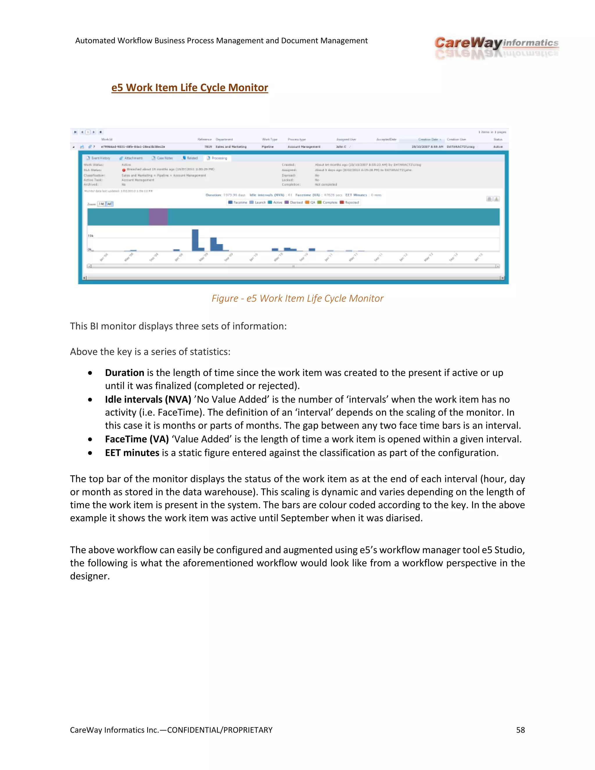 Automated Workflow Business Process Management and Document Management
CareWay Informatics Inc.—CONFIDENTIAL/PROPRIETARY 58
e5 Work Item Life Cycle Monitor
Figure - e5 Work Item Life Cycle Monitor
This BI monitor displays three sets of information:
Above the key is a series of statistics:
 Duration is the length of time since the work item was created to the present if active or up
until it was finalized (completed or rejected).
 Idle intervals (NVA) ’No Value Added’ is the number of ‘intervals’ when the work item has no
activity (i.e. FaceTime). The definition of an ‘interval’ depends on the scaling of the monitor. In
this case it is months or parts of months. The gap between any two face time bars is an interval.
 FaceTime (VA) ‘Value Added’ is the length of time a work item is opened within a given interval.
 EET minutes is a static figure entered against the classification as part of the configuration.
The top bar of the monitor displays the status of the work item as at the end of each interval (hour, day
or month as stored in the data warehouse). This scaling is dynamic and varies depending on the length of
time the work item is present in the system. The bars are colour coded according to the key. In the above
example it shows the work item was active until September when it was diarised.
The above workflow can easily be configured and augmented using e5’s workflow manager tool e5 Studio,
the following is what the aforementioned workflow would look like from a workflow perspective in the
designer.
 