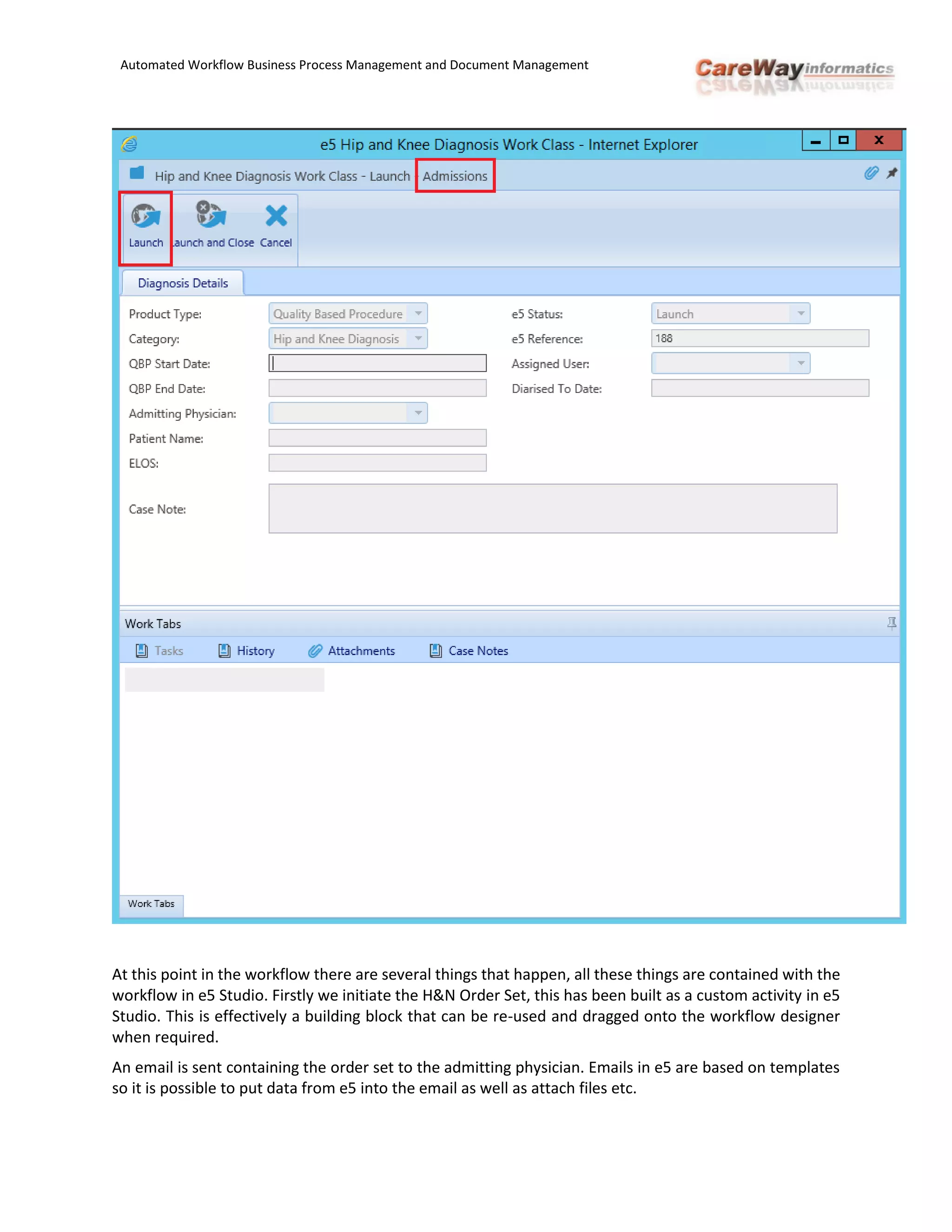 Automated Workflow Business Process Management and Document Management
At this point in the workflow there are several things that happen, all these things are contained with the
workflow in e5 Studio. Firstly we initiate the H&N Order Set, this has been built as a custom activity in e5
Studio. This is effectively a building block that can be re-used and dragged onto the workflow designer
when required.
An email is sent containing the order set to the admitting physician. Emails in e5 are based on templates
so it is possible to put data from e5 into the email as well as attach files etc.
 