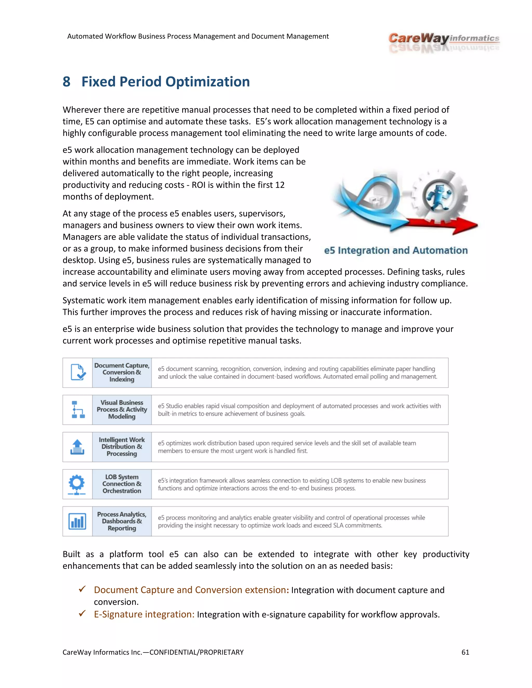 Automated Workflow Business Process Management and Document Management
CareWay Informatics Inc.—CONFIDENTIAL/PROPRIETARY 61
8 Fixed Period Optimization
Wherever there are repetitive manual processes that need to be completed within a fixed period of
time, E5 can optimise and automate these tasks. E5’s work allocation management technology is a
highly configurable process management tool eliminating the need to write large amounts of code.
e5 work allocation management technology can be deployed
within months and benefits are immediate. Work items can be
delivered automatically to the right people, increasing
productivity and reducing costs - ROI is within the first 12
months of deployment.
At any stage of the process e5 enables users, supervisors,
managers and business owners to view their own work items.
Managers are able validate the status of individual transactions,
or as a group, to make informed business decisions from their
desktop. Using e5, business rules are systematically managed to
increase accountability and eliminate users moving away from accepted processes. Defining tasks, rules
and service levels in e5 will reduce business risk by preventing errors and achieving industry compliance.
Systematic work item management enables early identification of missing information for follow up.
This further improves the process and reduces risk of having missing or inaccurate information.
e5 is an enterprise wide business solution that provides the technology to manage and improve your
current work processes and optimise repetitive manual tasks.
Built as a platform tool e5 can also can be extended to integrate with other key productivity
enhancements that can be added seamlessly into the solution on an as needed basis:
 Document Capture and Conversion extension: Integration with document capture and
conversion.
 E-Signature integration: Integration with e-signature capability for workflow approvals.
 