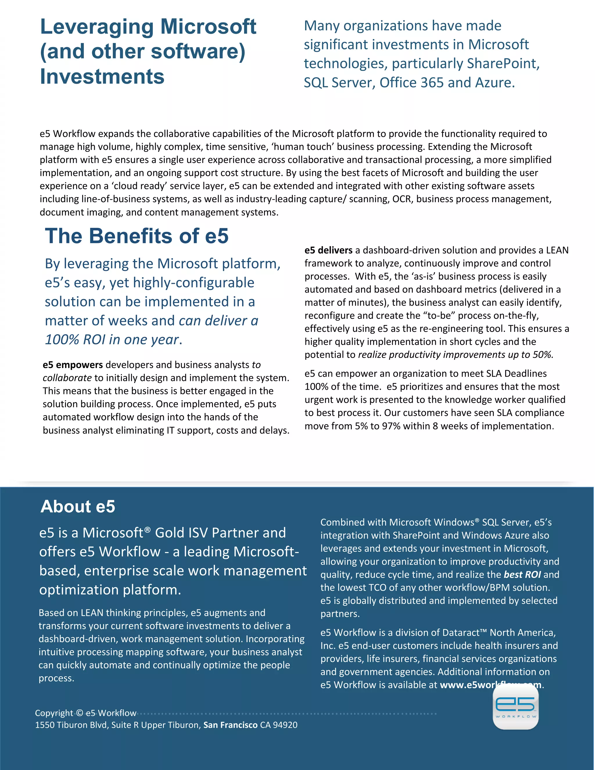 Automated Workflow Business Process Management and Document Management
CareWay Informatics Inc.—CONFIDENTIAL/PROPRIETARY 64
Many organizations have made
significant investments in Microsoft
technologies, particularly SharePoint,
SQL Server, Office 365 and Azure.
Leveraging Microsoft
(and other software)
Investments
e5 Workflow expands the collaborative capabilities of the Microsoft platform to provide the functionality required to
manage high volume, highly complex, time sensitive, ‘human touch’ business processing. Extending the Microsoft
platform with e5 ensures a single user experience across collaborative and transactional processing, a more simplified
implementation, and an ongoing support cost structure. By using the best facets of Microsoft and building the user
experience on a ‘cloud ready’ service layer, e5 can be extended and integrated with other existing software assets
including line-of-business systems, as well as industry-leading capture/ scanning, OCR, business process management,
document imaging, and content management systems.
The Benefits of e5
By leveraging the Microsoft platform,
e5’s easy, yet highly-configurable
solution can be implemented in a
matter of weeks and can deliver a
100% ROI in one year.
e5 empowers developers and business analysts to
collaborate to initially design and implement the system.
This means that the business is better engaged in the
solution building process. Once implemented, e5 puts
automated workflow design into the hands of the
business analyst eliminating IT support, costs and delays.
e5 delivers a dashboard-driven solution and provides a LEAN
framework to analyze, continuously improve and control
processes. With e5, the ‘as-is’ business process is easily
automated and based on dashboard metrics (delivered in a
matter of minutes), the business analyst can easily identify,
reconfigure and create the “to-be” process on-the-fly,
effectively using e5 as the re-engineering tool. This ensures a
higher quality implementation in short cycles and the
potential to realize productivity improvements up to 50%.
e5 can empower an organization to meet SLA Deadlines
100% of the time. e5 prioritizes and ensures that the most
urgent work is presented to the knowledge worker qualified
to best process it. Our customers have seen SLA compliance
move from 5% to 97% within 8 weeks of implementation.
About e5
e5 is a Microsoft® Gold ISV Partner and
offers e5 Workflow - a leading Microsoft-
based, enterprise scale work management
optimization platform.
Based on LEAN thinking principles, e5 augments and
transforms your current software investments to deliver a
dashboard-driven, work management solution. Incorporating
intuitive processing mapping software, your business analyst
can quickly automate and continually optimize the people
process.
Combined with Microsoft Windows® SQL Server, e5’s
integration with SharePoint and Windows Azure also
leverages and extends your investment in Microsoft,
allowing your organization to improve productivity and
quality, reduce cycle time, and realize the best ROI and
the lowest TCO of any other workflow/BPM solution.
e5 is globally distributed and implemented by selected
partners.
e5 Workflow is a division of Dataract™ North America,
Inc. e5 end-user customers include health insurers and
providers, life insurers, financial services organizations
and government agencies. Additional information on
e5 Workflow is available at www.e5workflow.com.
………………..……..………………..……..………………..……..……………....……..Copyright © e5 Workflow
1550 Tiburon Blvd, Suite R Upper Tiburon, San Francisco CA 94920
 