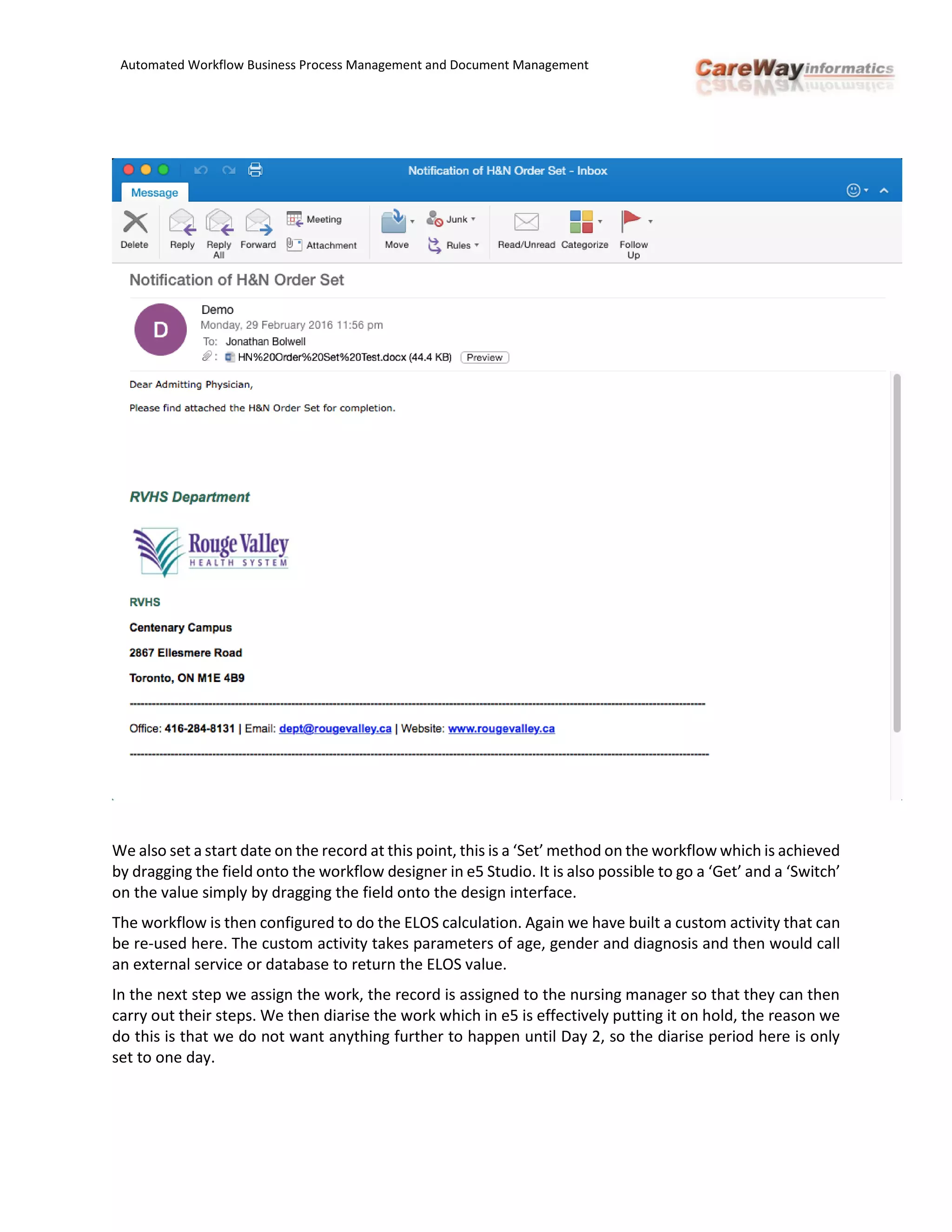 Automated Workflow Business Process Management and Document Management
We also set a start date on the record at this point, this is a ‘Set’ method on the workflow which is achieved
by dragging the field onto the workflow designer in e5 Studio. It is also possible to go a ‘Get’ and a ‘Switch’
on the value simply by dragging the field onto the design interface.
The workflow is then configured to do the ELOS calculation. Again we have built a custom activity that can
be re-used here. The custom activity takes parameters of age, gender and diagnosis and then would call
an external service or database to return the ELOS value.
In the next step we assign the work, the record is assigned to the nursing manager so that they can then
carry out their steps. We then diarise the work which in e5 is effectively putting it on hold, the reason we
do this is that we do not want anything further to happen until Day 2, so the diarise period here is only
set to one day.
 