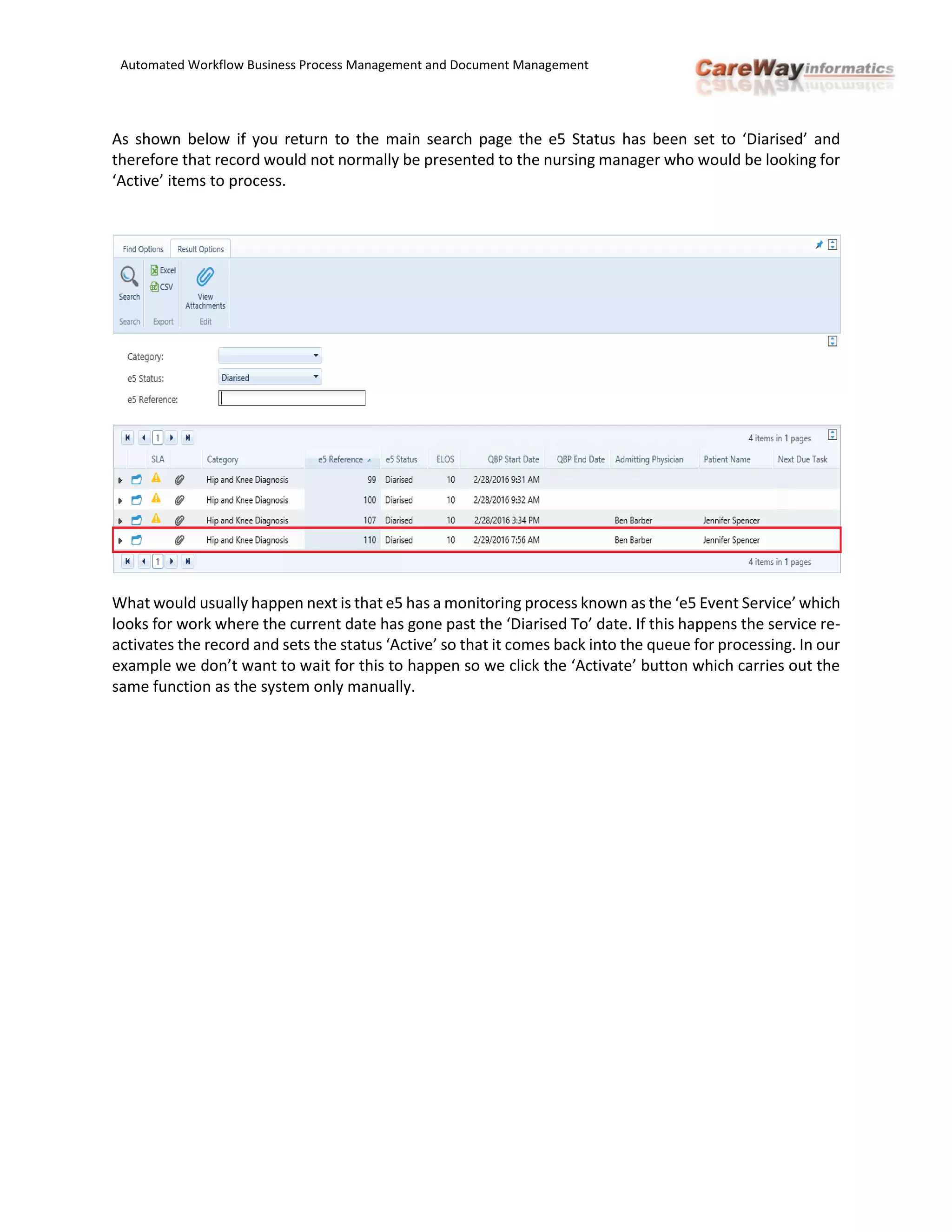 Automated Workflow Business Process Management and Document Management
As shown below if you return to the main search page the e5 Status has been set to ‘Diarised’ and
therefore that record would not normally be presented to the nursing manager who would be looking for
‘Active’ items to process.
What would usually happen next is that e5 has a monitoring process known as the ‘e5 Event Service’ which
looks for work where the current date has gone past the ‘Diarised To’ date. If this happens the service re-
activates the record and sets the status ‘Active’ so that it comes back into the queue for processing. In our
example we don’t want to wait for this to happen so we click the ‘Activate’ button which carries out the
same function as the system only manually.
 