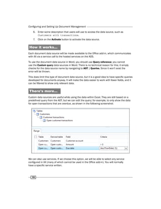 Configuring and Setting Up Document Management 
6. Enter some description that users will use to access the data source, such as 
10 
Customers with transactions. 
7. Click on the Activate button to activate the data source. 
How it works... 
Each document data source will be made available to the Office add-in, which communicates 
with AX via a service call to the hosted services on the AOS. 
To use the document data source in Word, you should use Query reference; you cannot 
use the Custom query data sources in Word. There is no technical reason for this; it simply 
checks for the data source name by navigating to AOT | Queries. Since it won't exist the 
error will be thrown. 
This does limit this type of document data source, but it is a good idea to have specific queries 
developed for documents anyway. It will make the data easier to work with fewer fields, and it 
can be filtered to show only relevant data. 
There's more… 
Custom data sources are useful while using the data within Excel. They are still based on a 
predefined query from the AOT, but we can edit the query; for example, to only show the data 
for open transactions that are overdue, as shown in the following screenshot: 
We can also use services. If we choose this option, we will be able to select any service 
configured in AX (many of which cannot be used in the Office add-in). You will normally 
have a specific service written. 
 