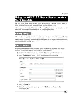 Chapter 14 
Using the AX 2012 Office add-in to create a 
Word template 
The Office add-in allows data to be read from or written into AX. The most common use is to 
create formatted documents in Word and simple data extracts into Excel. 
In this recipe, we will use the Office add-in in Microsoft Word to create a template that we will 
use to send to customers with invoices that are 5 days beyond terms. 
Getting ready 
Before we start this task, the document data source must be created and marked as Active. 
The documents are created using the AX 2012 Office add-ins, so this must be installed along 
with Microsoft Office 2010 or later. 
How to do it... 
In this task we will create a Word document, using data from the document data source 
created in the previous recipe, by performing the following steps: 
11 
1. In a new blank Word document, select the Dynamics AX in the action pane. 
2. Click on Options and check if we are connecting to the correct AOS. 
3. Click on Add Data. 
4. Select the required data source for example, Customers with transactions 
and click on OK. 
 