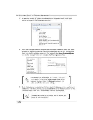 Configuring and Setting Up Document Management 
5. AX will open a pane on the left-hand side with the tables and fields in the data 
12 
source, as shown in the following screenshot: 
6. Since this is a debt collection template, we should first create the static part of the 
template to use fields (Customer name, invoice address, and so on); you can drag 
them from the left onto the document. The values for the Name, Invoice address, 
and Invoice account fields were added in the following screenshot: 
If you find a GUID (for example, 8f38114e-575e-4015- 
92c2-a8eb279cecdd) is placed instead, close all the 
copies of Word and check the Options checkbox in the 
action pane for the connection settings. 
7. Since the customer transactions, which are also in this query, are in a one-to-many 
relationship with the customer, we would add a table to list the transactions for the 
customer. In this case, add a table with five columns and two rows. 
There will be one row for the header, and the second will 
repeat for each transaction. 
 