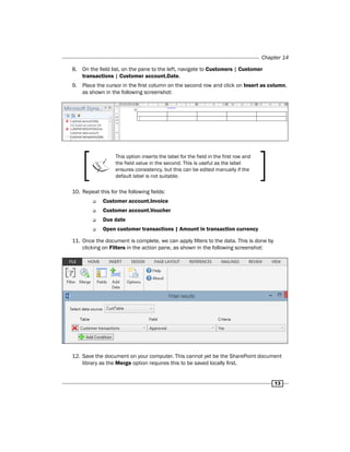 Chapter 14 
13 
8. On the field list, on the pane to the left, navigate to Customers | Customer 
transactions | Customer account.Date. 
9. Place the cursor in the first column on the second row and click on Insert as column, 
as shown in the following screenshot: 
This option inserts the label for the field in the first row and 
the field value in the second. This is useful as the label 
ensures consistency, but this can be edited manually if the 
default label is not suitable. 
10. Repeat this for the following fields: 
‰‰ Customer account.Invoice 
‰‰ Customer account.Voucher 
‰‰ Due date 
‰‰ Open customer transactions | Amount in transaction currency 
11. Once the document is complete, we can apply filters to the data. This is done by 
clicking on Filters in the action pane, as shown in the following screenshot: 
12. Save the document on your computer. This cannot yet be the SharePoint document 
library as the Merge option requires this to be saved locally first. 
 
