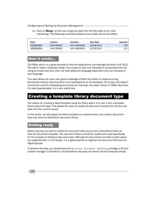 Configuring and Setting Up Document Management 
13. Click on Merge. AX will now merge the data from AX (the table is the most 
14 
interesting). The following screenshot depicts how a table will be formatted: 
How it works... 
The Office add-in is a great example of how the applications can leverage Services in AX 2012. 
The add-in itself is relatively simple. The access to data and metadata is all provided from AX 
using its hosted services. Even the field labels are language dependent and can translate to 
your language. 
This also allows the users with good knowledge of Word the ability to create stunning 
documents without requiring them to be developed by an AX developer. Of course, this doesn't 
remove the need for developing documents (for example, the sales invoice) in SSRS. But when 
it's used appropriately, it is a very useful tool. 
Creating a template library document type 
The reason for creating a Word template using the Office add-in is to use it with a template 
library document type. This allows the users to create the document directly from AX and use 
data from the current record. 
In this recipe, we will upload the Word template we created earlier and create a document 
type that uses the SharePoint document library. 
Getting ready 
Before starting, we need to create the document data source and a SharePoint library to 
host the document template. The document library should be created and used specifically 
for the purpose of relating a document type. Although the documents are data-context aware 
(as explained later in this recipe), it is a good practice to organize the document libraries into 
logical groups. 
To perform this task, you should have the Maintain document handling privilege in AX and 
content manager in SharePoint. The SharePoint site does not need to be the Enterprise Portal. 
 