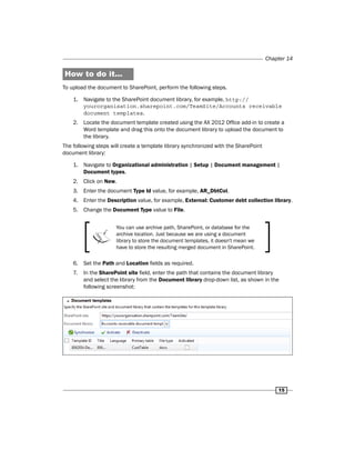 Chapter 14 
15 
How to do it... 
To upload the document to SharePoint, perform the following steps. 
1. Navigate to the SharePoint document library, for example, http:// 
yourorganisation.sharepoint.com/TeamSite/Accounts receivable 
document templates. 
2. Locate the document template created using the AX 2012 Office add-in to create a 
Word template and drag this onto the document library to upload the document to 
the library. 
The following steps will create a template library synchronized with the SharePoint 
document library: 
1. Navigate to Organizational administration | Setup | Document management | 
Document types. 
2. Click on New. 
3. Enter the document Type Id value, for example, AR_DbtCol. 
4. Enter the Description value, for example, External: Customer debt collection library. 
5. Change the Document Type value to File. 
You can use archive path, SharePoint, or database for the 
archive location. Just because we are using a document 
library to store the document templates, it doesn't mean we 
have to store the resulting merged document in SharePoint. 
6. Set the Path and Location fields as required. 
7. In the SharePoint site field, enter the path that contains the document library 
and select the library from the Document library drop-down list, as shown in the 
following screenshot: 
 