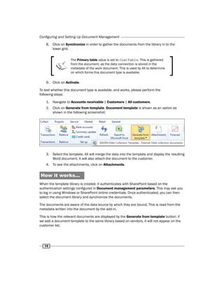 Configuring and Setting Up Document Management 
8. Click on Synchronize in order to gather the documents from the library in to the 
16 
lower grid. 
The Primary table value is set to CustTable. This is gathered 
from the document, as the data connection is stored in the 
metadata of the work document. This is used by AX to determine 
on which forms this document type is available. 
9. Click on Activate. 
To test whether this document type is available, and works, please perform the 
following steps: 
1. Navigate to Accounts receivable | Customers | All customers. 
2. Click on Generate from template, Document template is shown as an option as 
shown in the following screenshot: 
3. Select the template, AX will merge the data into the template and display the resulting 
Word document. It will also attach the document to the customer. 
4. To see the attachments, click on Attachments. 
How it works... 
When the template library is created, it authenticates with SharePoint based on the 
authentication settings configured in Document management parameters. This may ask you 
to log in using Windows or SharePoint online credentials. Once authenticated, you can then 
select the document library and synchronize the documents. 
The documents are aware of the data source by which they are bound. This is read from the 
metadata written into the document by the add-in. 
This is how the relevant documents are displayed by the Generate from template button; if 
we add a document template to the same library based on vendors, it will not appear on the 
customer list. 

