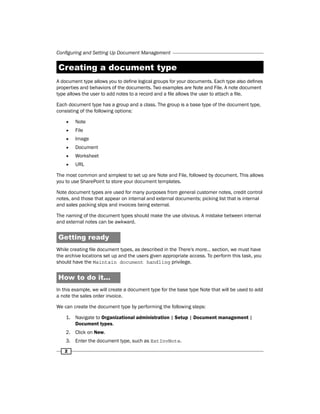 Configuring and Setting Up Document Management 
Creating a document type 
A document type allows you to define logical groups for your documents. Each type also defines 
properties and behaviors of the documents. Two examples are Note and File. A note document 
type allows the user to add notes to a record and a file allows the user to attach a file. 
Each document type has a group and a class. The group is a base type of the document type, 
consisting of the following options: 
ff Note 
ff File 
ff Image 
ff Document 
ff Worksheet 
ff URL 
The most common and simplest to set up are Note and File, followed by document. This allows 
you to use SharePoint to store your document templates. 
Note document types are used for many purposes from general customer notes, credit control 
notes, and those that appear on internal and external documents; picking list that is internal 
and sales packing slips and invoices being external. 
The naming of the document types should make the use obvious. A mistake between internal 
and external notes can be awkward. 
Getting ready 
While creating file document types, as described in the There's more… section, we must have 
the archive locations set up and the users given appropriate access. To perform this task, you 
should have the Maintain document handling privilege. 
How to do it... 
In this example, we will create a document type for the base type Note that will be used to add 
a note the sales order invoice. 
We can create the document type by performing the following steps: 
1. Navigate to Organizational administration | Setup | Document management | 
2 
Document types. 
2. Click on New. 
3. Enter the document type, such as ExtInvNote. 
 