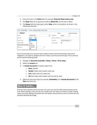 Chapter 14 
4. Enter the value in the Name field; for example, External: Sales invoice note. 
5. The Class field can be ignored and left as Attach file, as this has no effect. 
6. The Group field (the 'base type') will be Note, which is the default, as shown in the 
3 
following screenshot: 
Since this example is to use this note on sales invoices (where AX provides a document 
integration), we need to configure the form notes to use this document type. This is done by 
performing the following steps: 
1. Navigate to Accounts receivable | Setup | Forms | Form setup. 
2. Select the Invoice tab. 
3. In Include document on sheets, select from: 
‰‰ None: Disable 
‰‰ Header: Sales order header notes only 
‰‰ Line: Sales order line notes only 
‰‰ All: Both sales order header and lines will be used 
4. Select the document type (for example, ExtInvNote) from Include documents of the 
Type drop-down list. 
How it works... 
Once we have created a document type, the users can use this while attaching documents 
to AX. When adding a note, the user can simply enter the notes (for instance, credit chasing 
notes) and while adding a file attachment the system will prompt the user for the file with the 
standard Windows file dialog. 
 