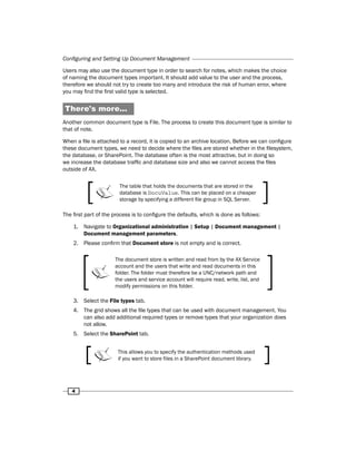 Configuring and Setting Up Document Management 
Users may also use the document type in order to search for notes, which makes the choice 
of naming the document types important. It should add value to the user and the process, 
therefore we should not try to create too many and introduce the risk of human error, where 
you may find the first valid type is selected. 
There's more... 
Another common document type is File. The process to create this document type is similar to 
that of note. 
When a file is attached to a record, it is copied to an archive location. Before we can configure 
these document types, we need to decide where the files are stored whether in the filesystem, 
the database, or SharePoint. The database often is the most attractive, but in doing so 
we increase the database traffic and database size and also we cannot access the files 
outside of AX. 
4 
The table that holds the documents that are stored in the 
database is DocuValue. This can be placed on a cheaper 
storage by specifying a different file group in SQL Server. 
The first part of the process is to configure the defaults, which is done as follows: 
1. Navigate to Organizational administration | Setup | Document management | 
Document management parameters. 
2. Please confirm that Document store is not empty and is correct. 
The document store is written and read from by the AX Service 
account and the users that write and read documents in this 
folder. The folder must therefore be a UNC/network path and 
the users and service account will require read, write, list, and 
modify permissions on this folder. 
3. Select the File types tab. 
4. The grid shows all the file types that can be used with document management. You 
can also add additional required types or remove types that your organization does 
not allow. 
5. Select the SharePoint tab. 
This allows you to specify the authentication methods used 
if you want to store files in a SharePoint document library. 
 
