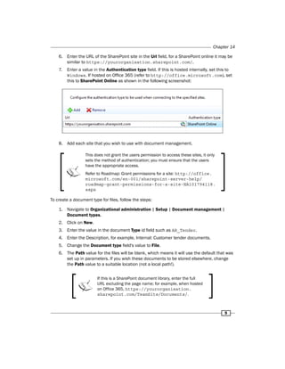Chapter 14 
6. Enter the URL of the SharePoint site in the Url field, for a SharePoint online it may be 
5 
similar to https://yourorganisation.sharepoint.com/. 
7. Enter a value in the Authentication type field. If this is hosted internally, set this to 
Windows. If hosted on Office 365 (refer to http://office.microsoft.com), set 
this to SharePoint Online as shown in the following screenshot: 
8. Add each site that you wish to use with document management. 
This does not grant the users permission to access these sites, it only 
sets the method of authentication; you must ensure that the users 
have the appropriate access. 
Refer to Roadmap: Grant permissions for a site: http://office. 
microsoft.com/en-001/sharepoint-server-help/ 
roadmap-grant-permissions-for-a-site-HA101794118. 
aspx 
To create a document type for files, follow the steps: 
1. Navigate to Organizational administration | Setup | Document management | 
Document types. 
2. Click on New. 
3. Enter the value in the document Type id field such as AR_Tender. 
4. Enter the Description, for example, Internal: Customer tender documents. 
5. Change the Document type field's value to File. 
6. The Path value for the files will be blank, which means it will use the default that was 
set up in parameters. If you wish these documents to be stored elsewhere, change 
the Path value to a suitable location (not a local path!). 
If this is a SharePoint document library, enter the full 
URL excluding the page name; for example, when hosted 
on Office 365, https://yourorganisation. 
sharepoint.com/TeamSite/Documents/. 
 
