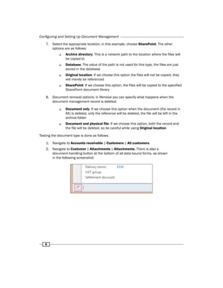 Configuring and Setting Up Document Management 
7. Select the appropriate location; in this example, choose SharePoint. The other 
6 
options are as follows: 
‰‰ Archive directory: This is a network path to the location where the files will 
be copied to 
‰‰ Database: The value of the path is not used for this type, the files are just 
stored in the database 
‰‰ Original location: If we choose this option the files will not be copied, they 
will merely be referenced 
‰‰ SharePoint: If we choose this option, the files will be copied to the specified 
SharePoint document library 
8. Document removal options: in Remove you can specify what happens when the 
document management record is deleted: 
‰‰ Document only: If we choose this option when the document (the record in 
AX) is deleted, only the reference will be deleted, the file will be left in the 
archive folder 
‰‰ Document and physical file: If we choose this option, both the record and 
the file will be deleted, so be careful while using Original location 
Testing the document type is done as follows: 
1. Navigate to Accounts receivable | Customers | All customers. 
2. Navigate to Customer | Attachments | Attachments. There is also a 
document-handling button at the bottom of all data bound forms, as shown 
in the following screenshot: 
 