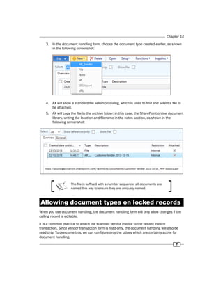 Chapter 14 
3. In the document handling form, choose the document type created earlier, as shown 
7 
in the following screenshot: 
4. AX will show a standard file selection dialog, which is used to find and select a file to 
be attached. 
5. AX will copy the file to the archive folder: in this case, the SharePoint online document 
library, writing the location and filename in the notes section, as shown in the 
following screenshot: 
The file is suffixed with a number sequence; all documents are 
named this way to ensure they are uniquely named. 
Allowing document types on locked records 
When you use document handling, the document handling form will only allow changes if the 
calling record is editable. 
It is a common practice to attach the scanned vendor invoice to the posted invoice 
transaction. Since vendor transaction form is read-only, the document handling will also be 
read-only. To overcome this, we can configure only the tables which are certainly active for 
document handling. 
 