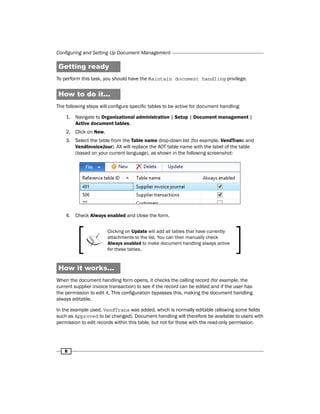 Configuring and Setting Up Document Management 
Getting ready 
To perform this task, you should have the Maintain document handling privilege. 
How to do it... 
The following steps will configure specific tables to be active for document handling: 
1. Navigate to Organizational administration | Setup | Document management | 
8 
Active document tables. 
2. Click on New. 
3. Select the table from the Table name drop-down list (for example, VendTrans and 
VendInvoiceJour). AX will replace the AOT table name with the label of the table 
(based on your current language), as shown in the following screenshot: 
4. Check Always enabled and close the form. 
Clicking on Update will add all tables that have currently 
attachments to the list. You can then manually check 
Always enabled to make document handling always active 
for these tables. 
How it works... 
When the document handling form opens, it checks the calling record (for example, the 
current supplier invoice transaction) to see if the record can be edited and if the user has 
the permission to edit it. This configuration bypasses this, making the document handling 
always editable. 
In the example used, VendTrans was added, which is normally editable (allowing some fields 
such as Approved to be changed). Document handling will therefore be available to users with 
permission to edit records within this table, but not for those with the read-only permission. 
 