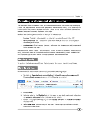 Chapter 14 
Creating a document data source 
The document data sources are used with document templates in a similar way to merging 
a mail. The key difference is that these documents are generated from a form, based on the 
current record, for instance, a sales quotation. This is further enhanced for the user as only 
relevant document types are displayed to the user. 
We have the following three choices for the type of data source: 
9 
ff Service: These are either custom or document services defined in the AOT 
ff Query reference: It is a predefined query from the AOT, which can be changed or 
created by a developer 
ff Custom query: This is as per the query reference, but allows you to add ranges and 
other tables to the query 
In this example, we will create a document data source in order to use with a debt collection 
using a standard query. It is common to create specific queries for document data sources, 
which provide specific data filtered to the purpose the document requires. 
Getting ready 
To perform this task, you should have the Maintain document handling privilege. 
How to do it... 
In order to create a document data source, perform the following steps: 
1. Navigate to Organizational administration | Setup | Document management | 
Document data sources as shown in the following screenshot: 
2. Click on New. 
3. Select a value for the Module field; in this case, we are dealing with debt collection, 
so Accounts receivable is the most appropriate option. 
4. We are using a predefined query, so select Query reference in the Data source type 
drop-down list. 
5. Select CustTable from the list (this is a query containing customers and nested 
customer transactions). 
 