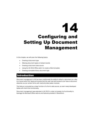 14 
Configuring and 
Setting Up Document 
Management 
In this chapter, we will cover the following topics: 
ff Creating a document type 
ff Allowing document types on locked records 
ff Creating a document data source 
ff Using the AX 2012 Office add-in to create a Word template 
ff Creating a template library document type 
Introduction 
Document management in AX has been traditionally the ability to attach a document (or a file) 
to a record within AX. Nearly all records that the user has edit access to can have a document 
attached, as can certain forms with read-only data (sales invoices). 
This feature is provided as a base function of a form's data source, so even newly developed 
tables will inherit this functionality. 
Document management was extended in AX 2012 in order to broaden its functionality to 
leverage the Microsoft Office add-ins and features provided in SharePoint. 
 
