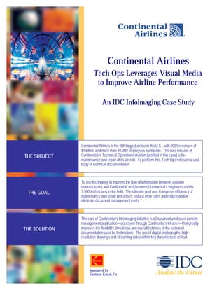Continental Airlines
                        Tech Ops Leverages Visual Media
                         to Improve Airline Performance

                             An IDC Infoimaging Case Study




               Continental Airlines is the fifth largest airline in the U.S., with 2001 revenues of
               $9 billion and more than 40,000 employees worldwide. The core mission of
THE SUBJECT    Continental ‘s Technical Operations division (profiled in this case) is the
               maintenance and repair of its aircraft. To perform this, Tech Ops relies on a vast
               body of technical documentation.



               To use technology to improve the flow of information between aviation
               manufacturers and Continental, and between Continental’s engineers and its
 THE GOAL      3,500 technicians in the field. The ultimate goal was to improve efficiency of
               maintenance and repair processes, reduce error rates and reduce and/or
               eliminate document management costs.



               The core of Continental’s Infoimaging initiative is a Documentum-based content
               management application—accessed through Continental’s intranet—that greatly
THE SOLUTION   improves the flexibility, timeliness and overall richness of the technical
               documentation used by technicians. The use of digital photographs, high-
               resolution drawings and streaming video within key documents is critical.




                    Sponsored by
                    Eastman Kodak Co.
 