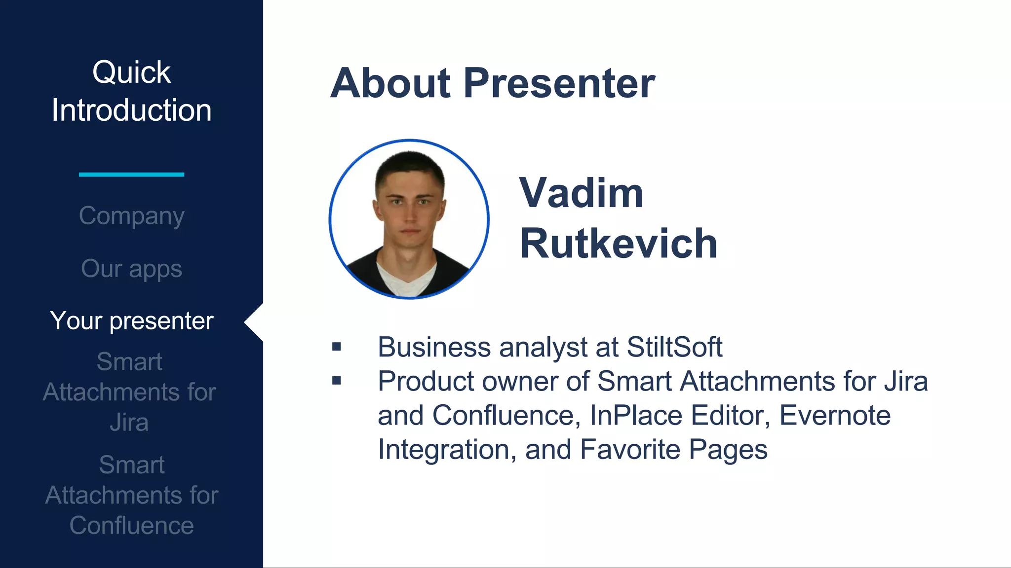 Quick
Introduction
About Presenter
Vadim
Rutkevich
 Business analyst at StiltSoft
 Product owner of Smart Attachments for Jira
and Confluence, InPlace Editor, Evernote
Integration, and Favorite Pages
Your presenter
 